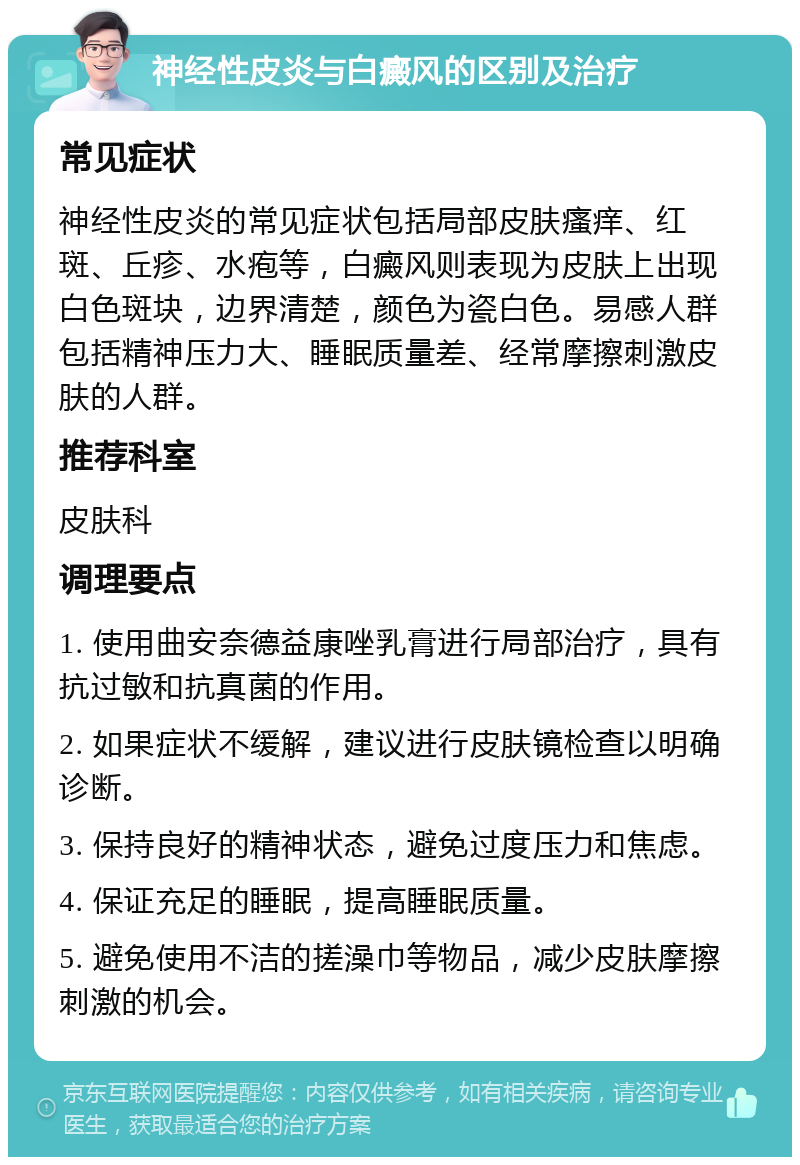 神经性皮炎与白癜风的区别及治疗 常见症状 神经性皮炎的常见症状包括局部皮肤瘙痒、红斑、丘疹、水疱等，白癜风则表现为皮肤上出现白色斑块，边界清楚，颜色为瓷白色。易感人群包括精神压力大、睡眠质量差、经常摩擦刺激皮肤的人群。 推荐科室 皮肤科 调理要点 1. 使用曲安奈德益康唑乳膏进行局部治疗，具有抗过敏和抗真菌的作用。 2. 如果症状不缓解，建议进行皮肤镜检查以明确诊断。 3. 保持良好的精神状态，避免过度压力和焦虑。 4. 保证充足的睡眠，提高睡眠质量。 5. 避免使用不洁的搓澡巾等物品，减少皮肤摩擦刺激的机会。