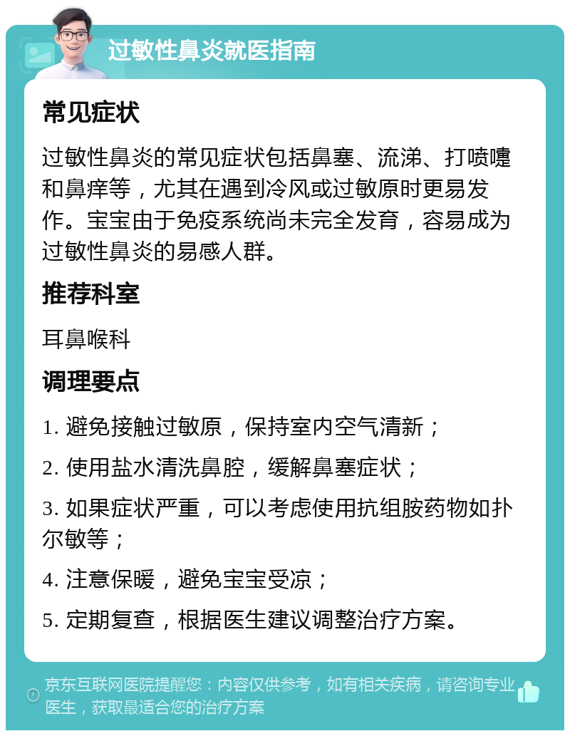 过敏性鼻炎就医指南 常见症状 过敏性鼻炎的常见症状包括鼻塞、流涕、打喷嚏和鼻痒等，尤其在遇到冷风或过敏原时更易发作。宝宝由于免疫系统尚未完全发育，容易成为过敏性鼻炎的易感人群。 推荐科室 耳鼻喉科 调理要点 1. 避免接触过敏原，保持室内空气清新； 2. 使用盐水清洗鼻腔，缓解鼻塞症状； 3. 如果症状严重，可以考虑使用抗组胺药物如扑尔敏等； 4. 注意保暖，避免宝宝受凉； 5. 定期复查，根据医生建议调整治疗方案。