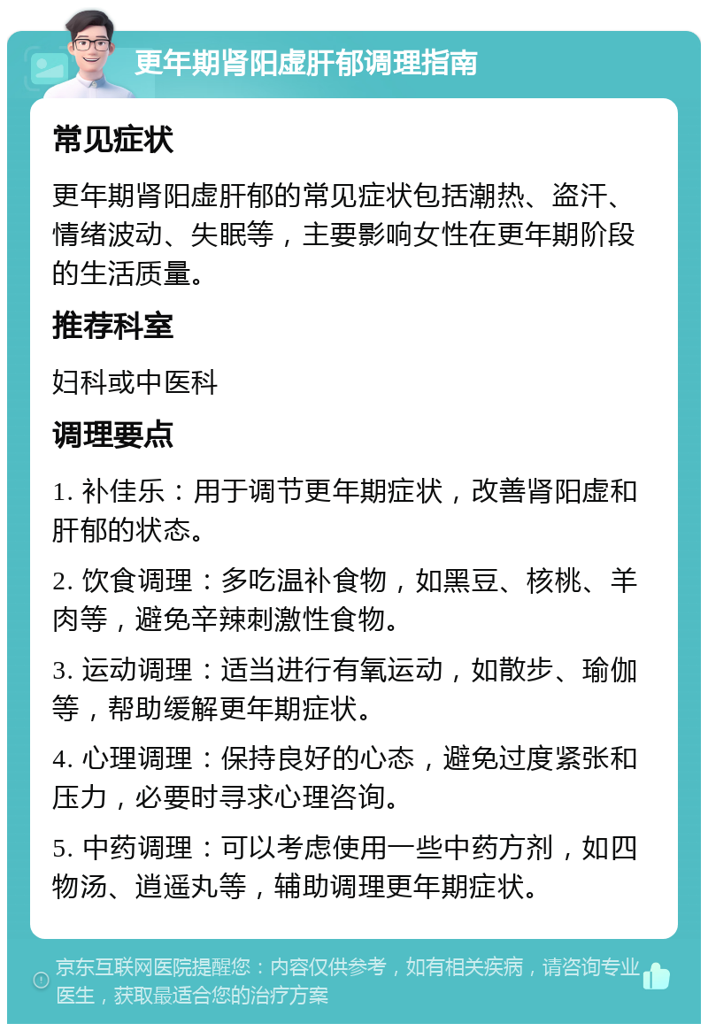 更年期肾阳虚肝郁调理指南 常见症状 更年期肾阳虚肝郁的常见症状包括潮热、盗汗、情绪波动、失眠等，主要影响女性在更年期阶段的生活质量。 推荐科室 妇科或中医科 调理要点 1. 补佳乐：用于调节更年期症状，改善肾阳虚和肝郁的状态。 2. 饮食调理：多吃温补食物，如黑豆、核桃、羊肉等，避免辛辣刺激性食物。 3. 运动调理：适当进行有氧运动，如散步、瑜伽等，帮助缓解更年期症状。 4. 心理调理：保持良好的心态，避免过度紧张和压力，必要时寻求心理咨询。 5. 中药调理：可以考虑使用一些中药方剂，如四物汤、逍遥丸等，辅助调理更年期症状。