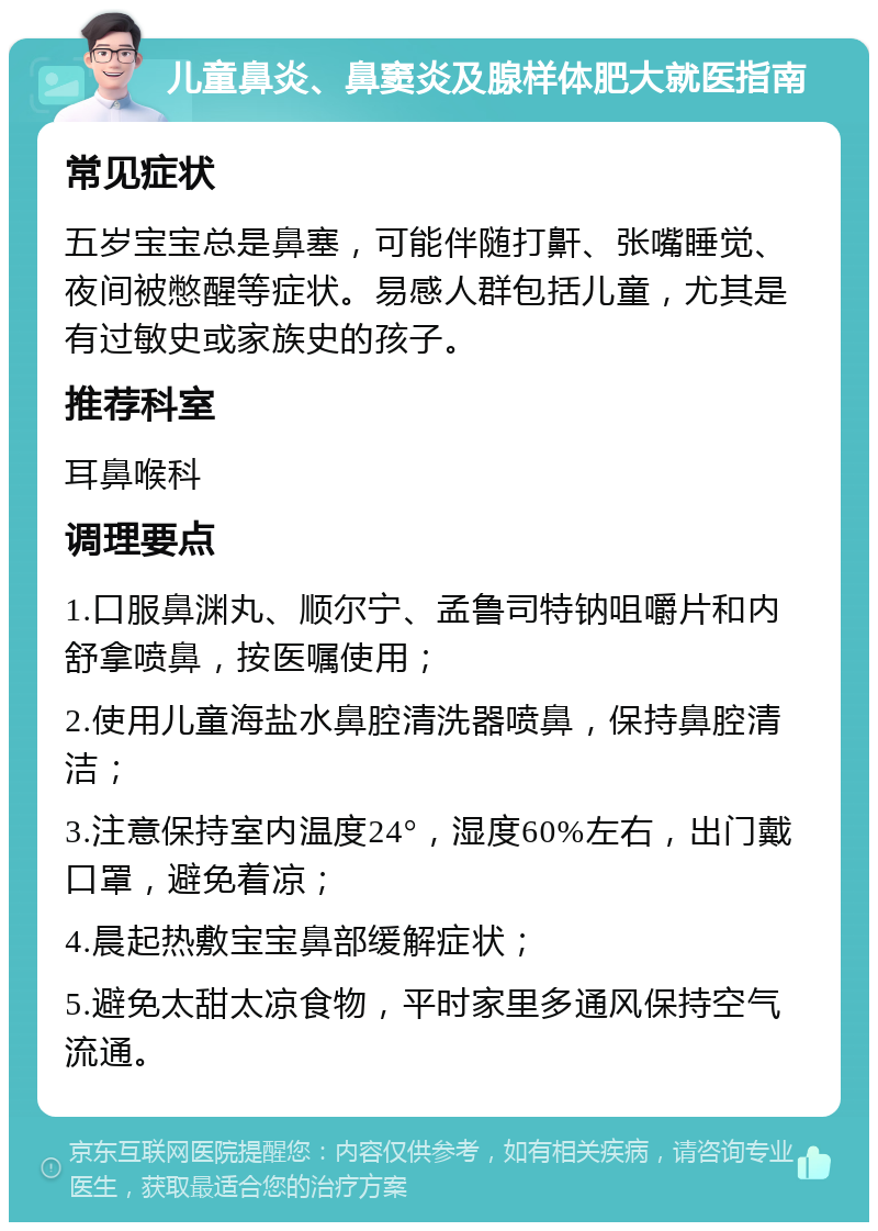 儿童鼻炎、鼻窦炎及腺样体肥大就医指南 常见症状 五岁宝宝总是鼻塞，可能伴随打鼾、张嘴睡觉、夜间被憋醒等症状。易感人群包括儿童，尤其是有过敏史或家族史的孩子。 推荐科室 耳鼻喉科 调理要点 1.口服鼻渊丸、顺尔宁、孟鲁司特钠咀嚼片和内舒拿喷鼻，按医嘱使用； 2.使用儿童海盐水鼻腔清洗器喷鼻，保持鼻腔清洁； 3.注意保持室内温度24°，湿度60%左右，出门戴口罩，避免着凉； 4.晨起热敷宝宝鼻部缓解症状； 5.避免太甜太凉食物，平时家里多通风保持空气流通。