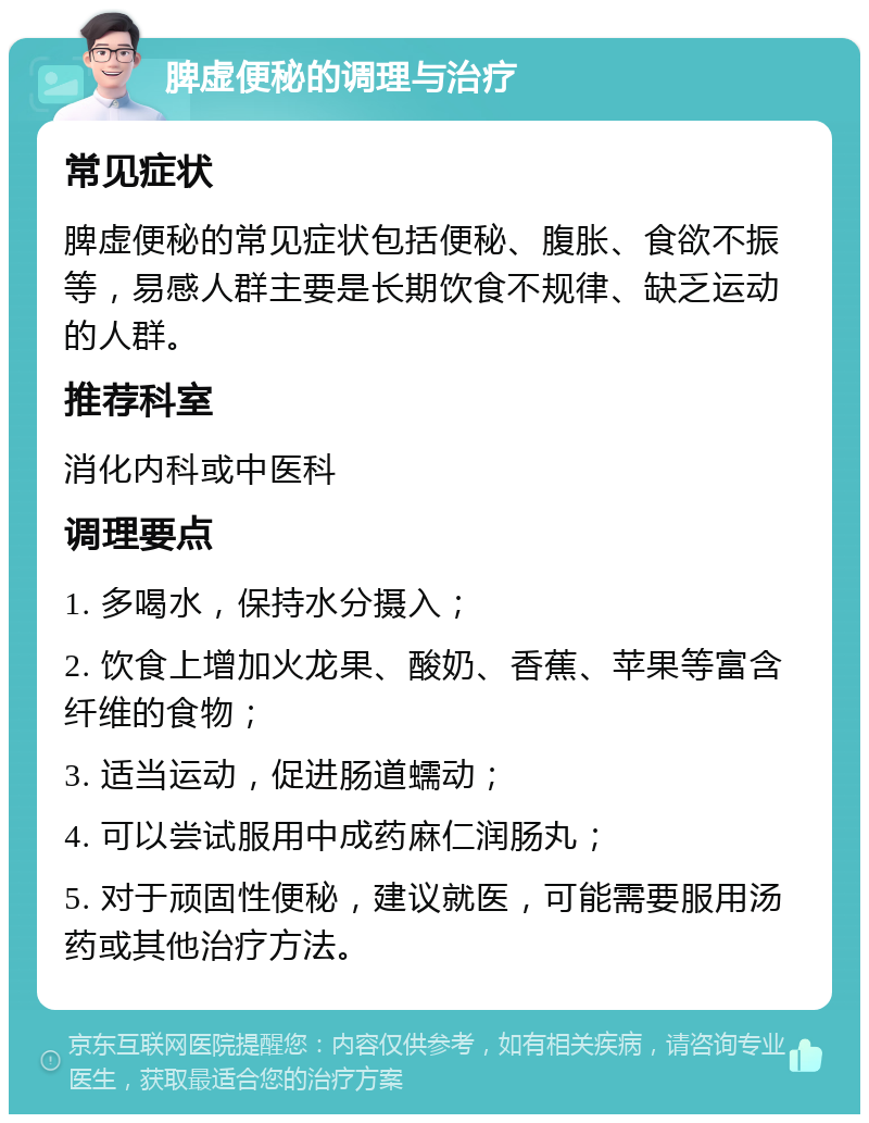 脾虚便秘的调理与治疗 常见症状 脾虚便秘的常见症状包括便秘、腹胀、食欲不振等，易感人群主要是长期饮食不规律、缺乏运动的人群。 推荐科室 消化内科或中医科 调理要点 1. 多喝水，保持水分摄入； 2. 饮食上增加火龙果、酸奶、香蕉、苹果等富含纤维的食物； 3. 适当运动，促进肠道蠕动； 4. 可以尝试服用中成药麻仁润肠丸； 5. 对于顽固性便秘，建议就医，可能需要服用汤药或其他治疗方法。