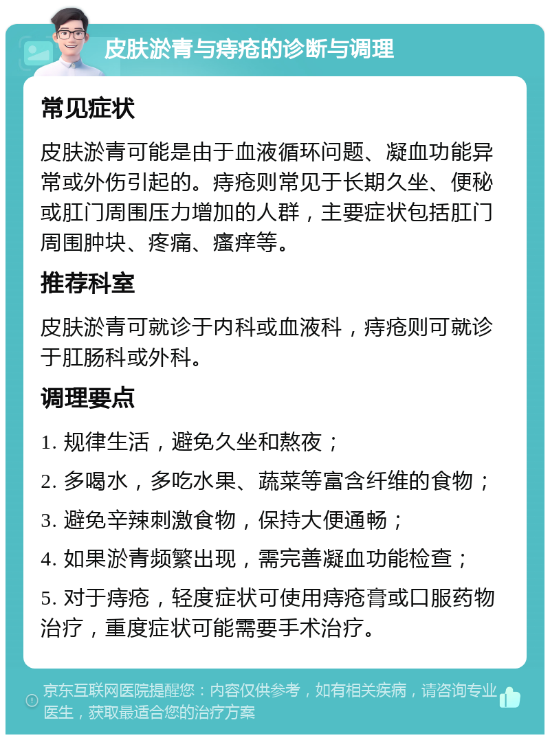 皮肤淤青与痔疮的诊断与调理 常见症状 皮肤淤青可能是由于血液循环问题、凝血功能异常或外伤引起的。痔疮则常见于长期久坐、便秘或肛门周围压力增加的人群，主要症状包括肛门周围肿块、疼痛、瘙痒等。 推荐科室 皮肤淤青可就诊于内科或血液科，痔疮则可就诊于肛肠科或外科。 调理要点 1. 规律生活，避免久坐和熬夜； 2. 多喝水，多吃水果、蔬菜等富含纤维的食物； 3. 避免辛辣刺激食物，保持大便通畅； 4. 如果淤青频繁出现，需完善凝血功能检查； 5. 对于痔疮，轻度症状可使用痔疮膏或口服药物治疗，重度症状可能需要手术治疗。