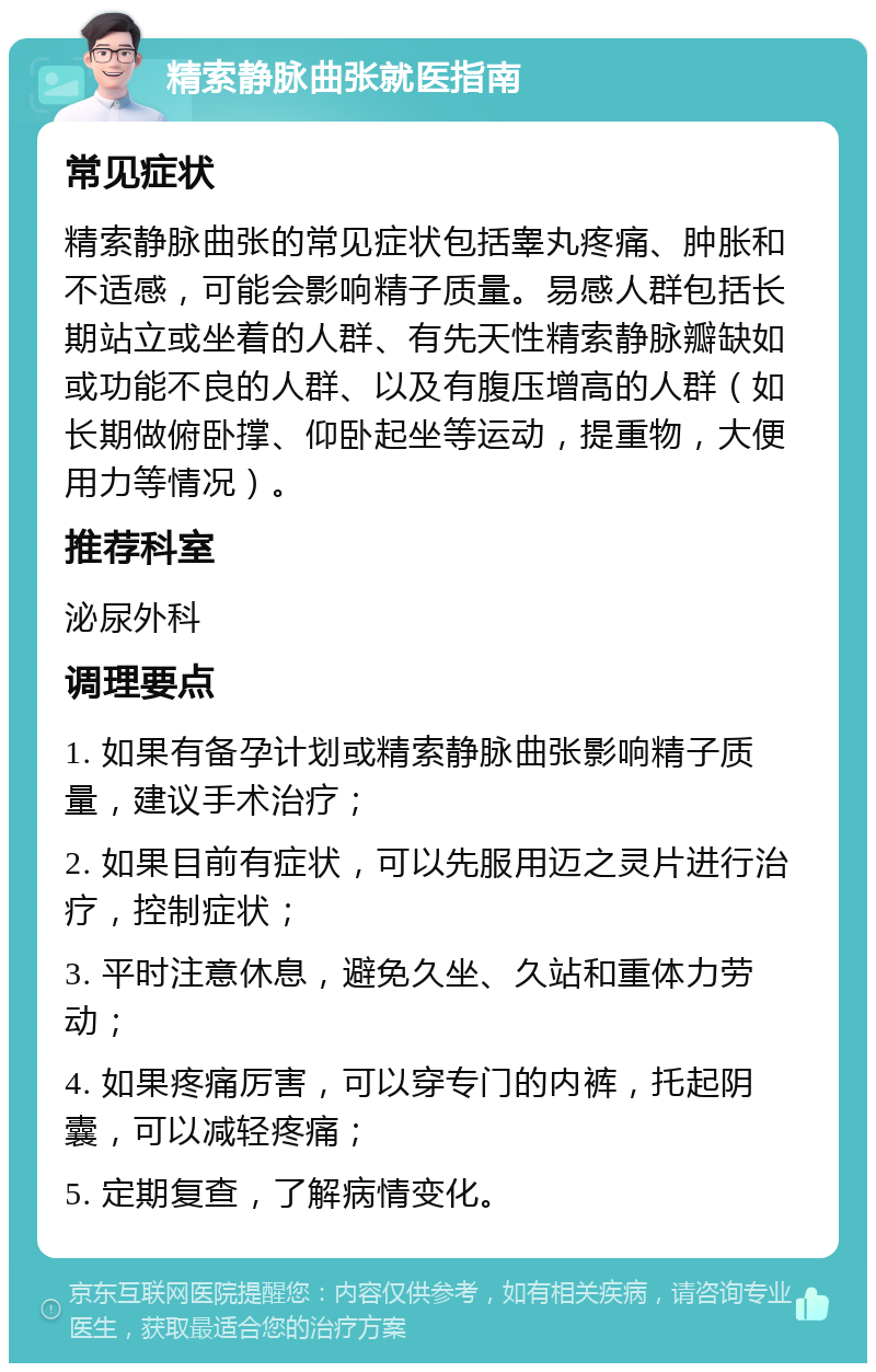 精索静脉曲张就医指南 常见症状 精索静脉曲张的常见症状包括睾丸疼痛、肿胀和不适感，可能会影响精子质量。易感人群包括长期站立或坐着的人群、有先天性精索静脉瓣缺如或功能不良的人群、以及有腹压增高的人群（如长期做俯卧撑、仰卧起坐等运动，提重物，大便用力等情况）。 推荐科室 泌尿外科 调理要点 1. 如果有备孕计划或精索静脉曲张影响精子质量，建议手术治疗； 2. 如果目前有症状，可以先服用迈之灵片进行治疗，控制症状； 3. 平时注意休息，避免久坐、久站和重体力劳动； 4. 如果疼痛厉害，可以穿专门的内裤，托起阴囊，可以减轻疼痛； 5. 定期复查，了解病情变化。