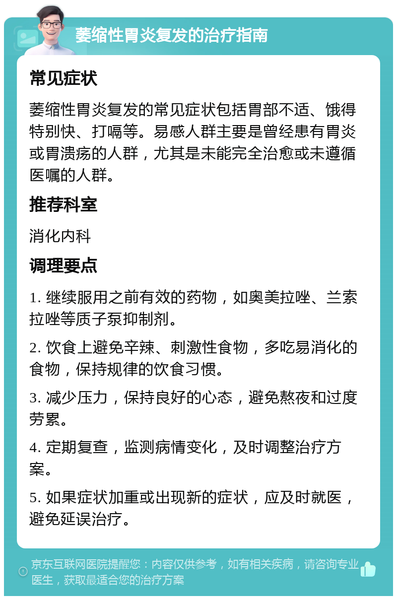 萎缩性胃炎复发的治疗指南 常见症状 萎缩性胃炎复发的常见症状包括胃部不适、饿得特别快、打嗝等。易感人群主要是曾经患有胃炎或胃溃疡的人群，尤其是未能完全治愈或未遵循医嘱的人群。 推荐科室 消化内科 调理要点 1. 继续服用之前有效的药物，如奥美拉唑、兰索拉唑等质子泵抑制剂。 2. 饮食上避免辛辣、刺激性食物，多吃易消化的食物，保持规律的饮食习惯。 3. 减少压力，保持良好的心态，避免熬夜和过度劳累。 4. 定期复查，监测病情变化，及时调整治疗方案。 5. 如果症状加重或出现新的症状，应及时就医，避免延误治疗。