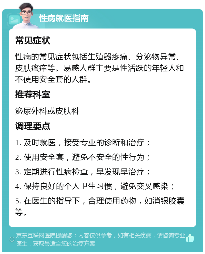 性病就医指南 常见症状 性病的常见症状包括生殖器疼痛、分泌物异常、皮肤瘙痒等。易感人群主要是性活跃的年轻人和不使用安全套的人群。 推荐科室 泌尿外科或皮肤科 调理要点 1. 及时就医，接受专业的诊断和治疗； 2. 使用安全套，避免不安全的性行为； 3. 定期进行性病检查，早发现早治疗； 4. 保持良好的个人卫生习惯，避免交叉感染； 5. 在医生的指导下，合理使用药物，如消银胶囊等。