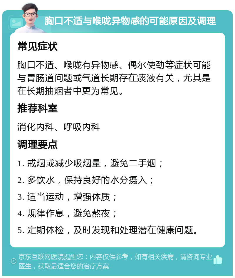 胸口不适与喉咙异物感的可能原因及调理 常见症状 胸口不适、喉咙有异物感、偶尔使劲等症状可能与胃肠道问题或气道长期存在痰液有关，尤其是在长期抽烟者中更为常见。 推荐科室 消化内科、呼吸内科 调理要点 1. 戒烟或减少吸烟量，避免二手烟； 2. 多饮水，保持良好的水分摄入； 3. 适当运动，增强体质； 4. 规律作息，避免熬夜； 5. 定期体检，及时发现和处理潜在健康问题。