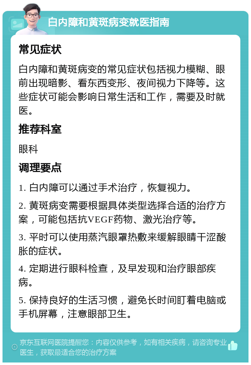 白内障和黄斑病变就医指南 常见症状 白内障和黄斑病变的常见症状包括视力模糊、眼前出现暗影、看东西变形、夜间视力下降等。这些症状可能会影响日常生活和工作，需要及时就医。 推荐科室 眼科 调理要点 1. 白内障可以通过手术治疗，恢复视力。 2. 黄斑病变需要根据具体类型选择合适的治疗方案，可能包括抗VEGF药物、激光治疗等。 3. 平时可以使用蒸汽眼罩热敷来缓解眼睛干涩酸胀的症状。 4. 定期进行眼科检查，及早发现和治疗眼部疾病。 5. 保持良好的生活习惯，避免长时间盯着电脑或手机屏幕，注意眼部卫生。