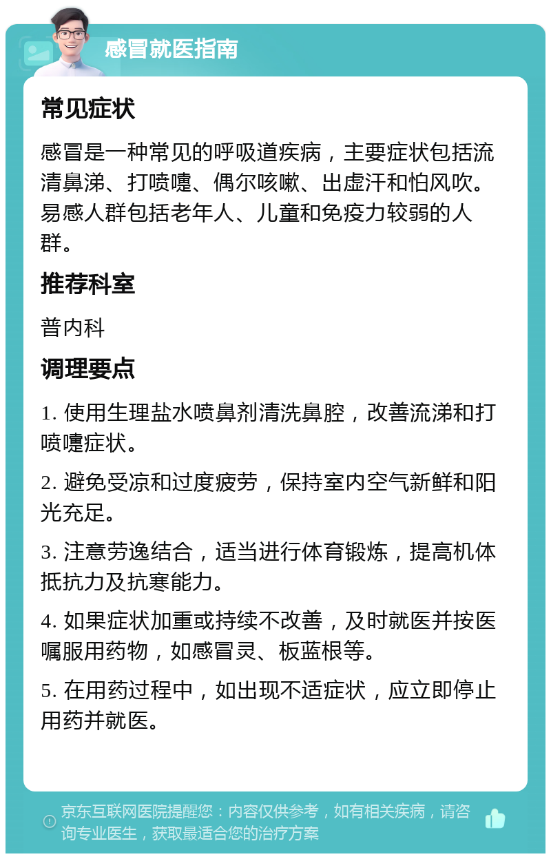 感冒就医指南 常见症状 感冒是一种常见的呼吸道疾病，主要症状包括流清鼻涕、打喷嚏、偶尔咳嗽、出虚汗和怕风吹。易感人群包括老年人、儿童和免疫力较弱的人群。 推荐科室 普内科 调理要点 1. 使用生理盐水喷鼻剂清洗鼻腔，改善流涕和打喷嚏症状。 2. 避免受凉和过度疲劳，保持室内空气新鲜和阳光充足。 3. 注意劳逸结合，适当进行体育锻炼，提高机体抵抗力及抗寒能力。 4. 如果症状加重或持续不改善，及时就医并按医嘱服用药物，如感冒灵、板蓝根等。 5. 在用药过程中，如出现不适症状，应立即停止用药并就医。