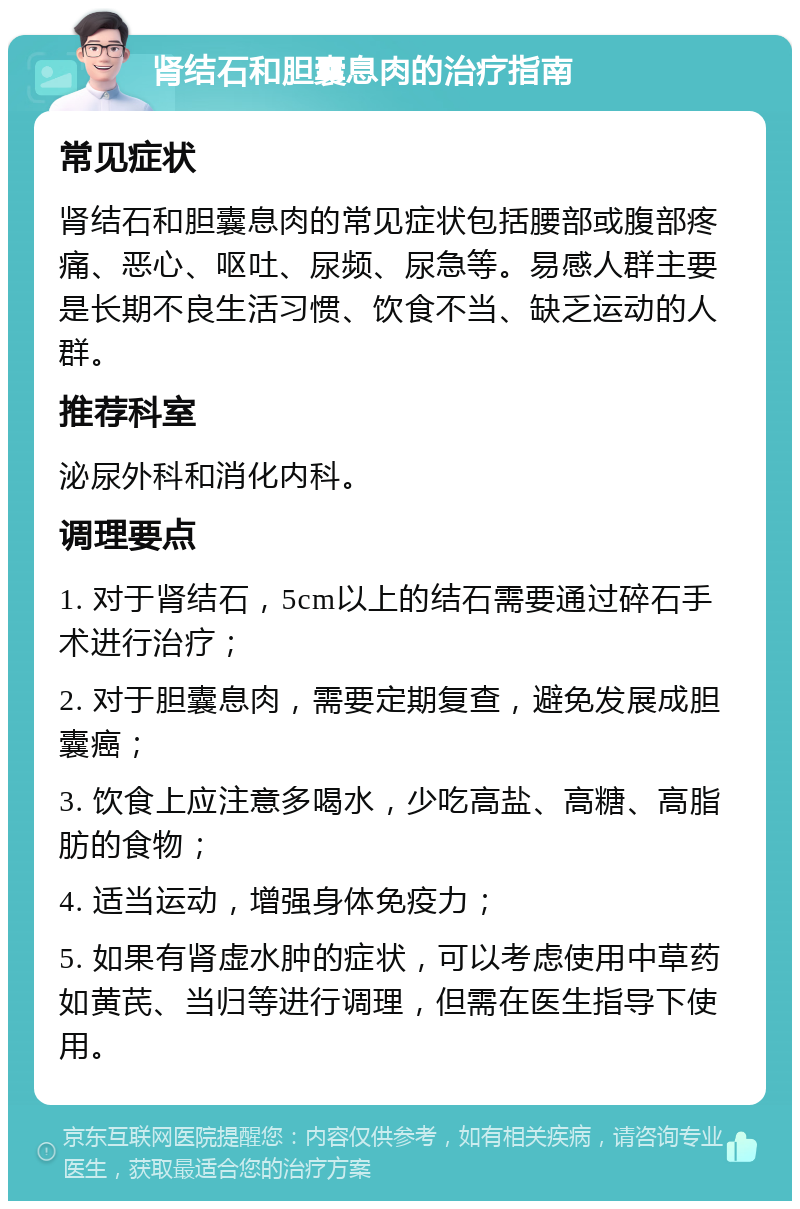 肾结石和胆囊息肉的治疗指南 常见症状 肾结石和胆囊息肉的常见症状包括腰部或腹部疼痛、恶心、呕吐、尿频、尿急等。易感人群主要是长期不良生活习惯、饮食不当、缺乏运动的人群。 推荐科室 泌尿外科和消化内科。 调理要点 1. 对于肾结石，5cm以上的结石需要通过碎石手术进行治疗； 2. 对于胆囊息肉，需要定期复查，避免发展成胆囊癌； 3. 饮食上应注意多喝水，少吃高盐、高糖、高脂肪的食物； 4. 适当运动，增强身体免疫力； 5. 如果有肾虚水肿的症状，可以考虑使用中草药如黄芪、当归等进行调理，但需在医生指导下使用。