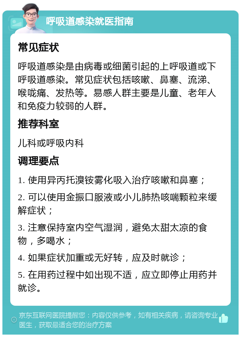 呼吸道感染就医指南 常见症状 呼吸道感染是由病毒或细菌引起的上呼吸道或下呼吸道感染。常见症状包括咳嗽、鼻塞、流涕、喉咙痛、发热等。易感人群主要是儿童、老年人和免疫力较弱的人群。 推荐科室 儿科或呼吸内科 调理要点 1. 使用异丙托溴铵雾化吸入治疗咳嗽和鼻塞； 2. 可以使用金振口服液或小儿肺热咳喘颗粒来缓解症状； 3. 注意保持室内空气湿润，避免太甜太凉的食物，多喝水； 4. 如果症状加重或无好转，应及时就诊； 5. 在用药过程中如出现不适，应立即停止用药并就诊。