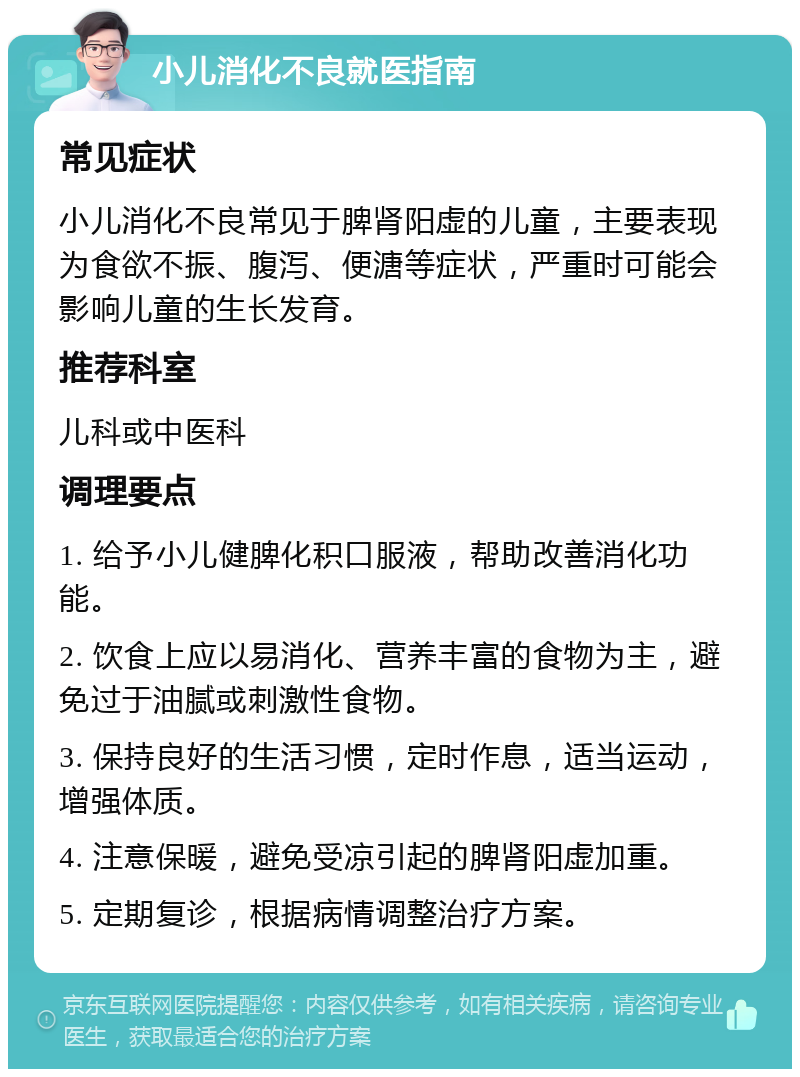 小儿消化不良就医指南 常见症状 小儿消化不良常见于脾肾阳虚的儿童，主要表现为食欲不振、腹泻、便溏等症状，严重时可能会影响儿童的生长发育。 推荐科室 儿科或中医科 调理要点 1. 给予小儿健脾化积口服液，帮助改善消化功能。 2. 饮食上应以易消化、营养丰富的食物为主，避免过于油腻或刺激性食物。 3. 保持良好的生活习惯，定时作息，适当运动，增强体质。 4. 注意保暖，避免受凉引起的脾肾阳虚加重。 5. 定期复诊，根据病情调整治疗方案。