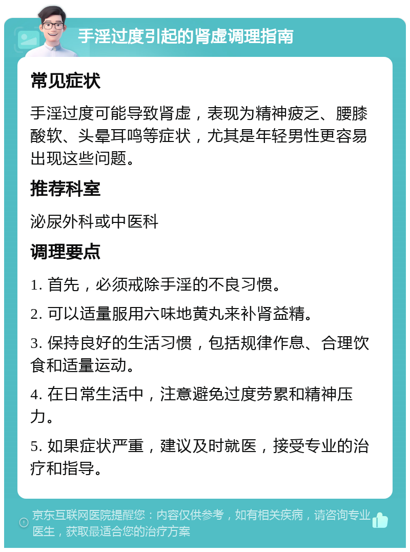 手淫过度引起的肾虚调理指南 常见症状 手淫过度可能导致肾虚，表现为精神疲乏、腰膝酸软、头晕耳鸣等症状，尤其是年轻男性更容易出现这些问题。 推荐科室 泌尿外科或中医科 调理要点 1. 首先，必须戒除手淫的不良习惯。 2. 可以适量服用六味地黄丸来补肾益精。 3. 保持良好的生活习惯，包括规律作息、合理饮食和适量运动。 4. 在日常生活中，注意避免过度劳累和精神压力。 5. 如果症状严重，建议及时就医，接受专业的治疗和指导。