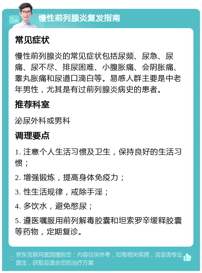 慢性前列腺炎复发指南 常见症状 慢性前列腺炎的常见症状包括尿频、尿急、尿痛、尿不尽、排尿困难、小腹胀痛、会阴胀痛、睾丸胀痛和尿道口滴白等。易感人群主要是中老年男性，尤其是有过前列腺炎病史的患者。 推荐科室 泌尿外科或男科 调理要点 1. 注意个人生活习惯及卫生，保持良好的生活习惯； 2. 增强锻炼，提高身体免疫力； 3. 性生活规律，戒除手淫； 4. 多饮水，避免憋尿； 5. 遵医嘱服用前列解毒胶囊和坦索罗辛缓释胶囊等药物，定期复诊。