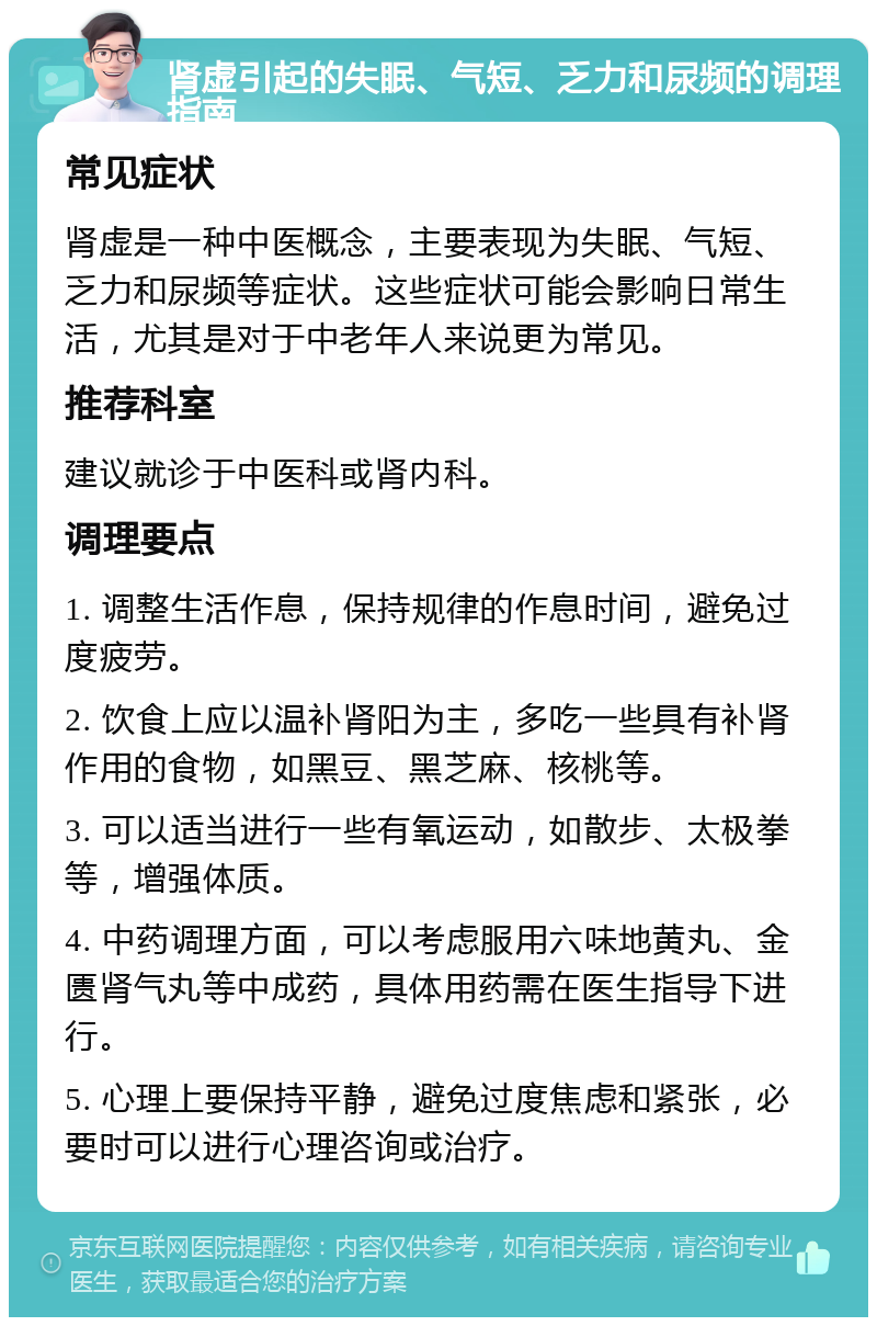 肾虚引起的失眠、气短、乏力和尿频的调理指南 常见症状 肾虚是一种中医概念，主要表现为失眠、气短、乏力和尿频等症状。这些症状可能会影响日常生活，尤其是对于中老年人来说更为常见。 推荐科室 建议就诊于中医科或肾内科。 调理要点 1. 调整生活作息，保持规律的作息时间，避免过度疲劳。 2. 饮食上应以温补肾阳为主，多吃一些具有补肾作用的食物，如黑豆、黑芝麻、核桃等。 3. 可以适当进行一些有氧运动，如散步、太极拳等，增强体质。 4. 中药调理方面，可以考虑服用六味地黄丸、金匮肾气丸等中成药，具体用药需在医生指导下进行。 5. 心理上要保持平静，避免过度焦虑和紧张，必要时可以进行心理咨询或治疗。