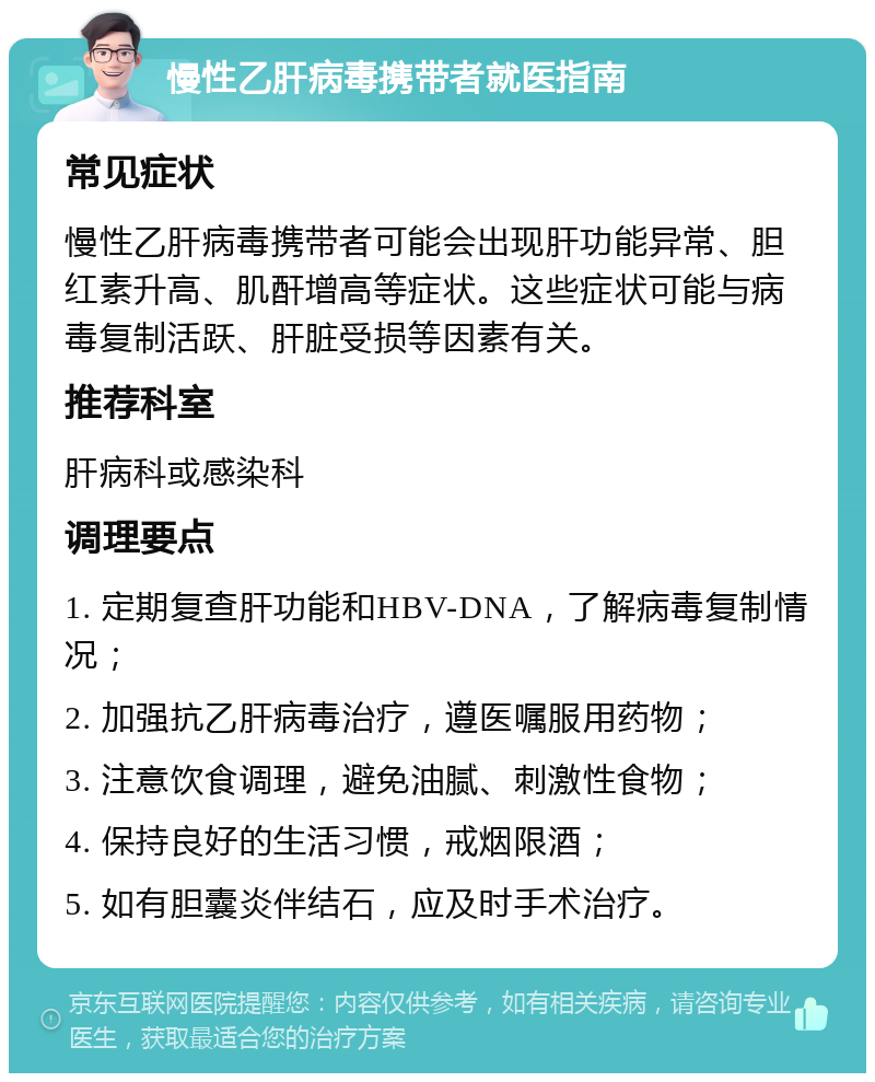 慢性乙肝病毒携带者就医指南 常见症状 慢性乙肝病毒携带者可能会出现肝功能异常、胆红素升高、肌酐增高等症状。这些症状可能与病毒复制活跃、肝脏受损等因素有关。 推荐科室 肝病科或感染科 调理要点 1. 定期复查肝功能和HBV-DNA，了解病毒复制情况； 2. 加强抗乙肝病毒治疗，遵医嘱服用药物； 3. 注意饮食调理，避免油腻、刺激性食物； 4. 保持良好的生活习惯，戒烟限酒； 5. 如有胆囊炎伴结石，应及时手术治疗。