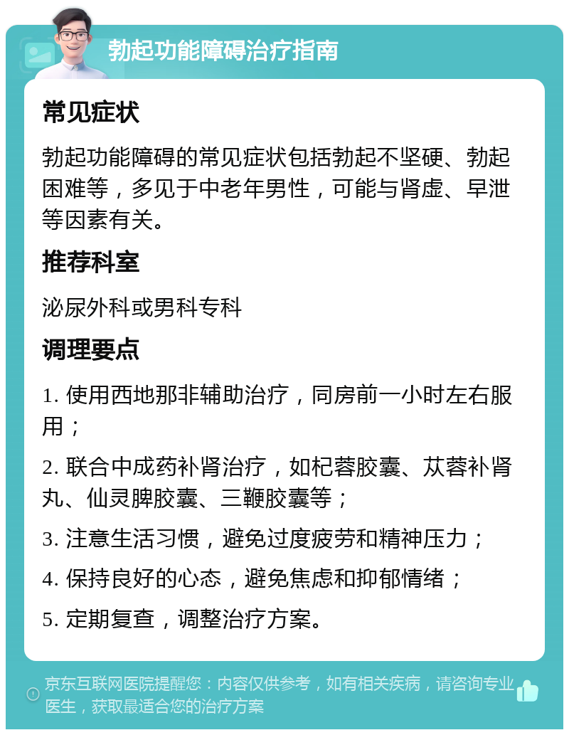 勃起功能障碍治疗指南 常见症状 勃起功能障碍的常见症状包括勃起不坚硬、勃起困难等，多见于中老年男性，可能与肾虚、早泄等因素有关。 推荐科室 泌尿外科或男科专科 调理要点 1. 使用西地那非辅助治疗，同房前一小时左右服用； 2. 联合中成药补肾治疗，如杞蓉胶囊、苁蓉补肾丸、仙灵脾胶囊、三鞭胶囊等； 3. 注意生活习惯，避免过度疲劳和精神压力； 4. 保持良好的心态，避免焦虑和抑郁情绪； 5. 定期复查，调整治疗方案。