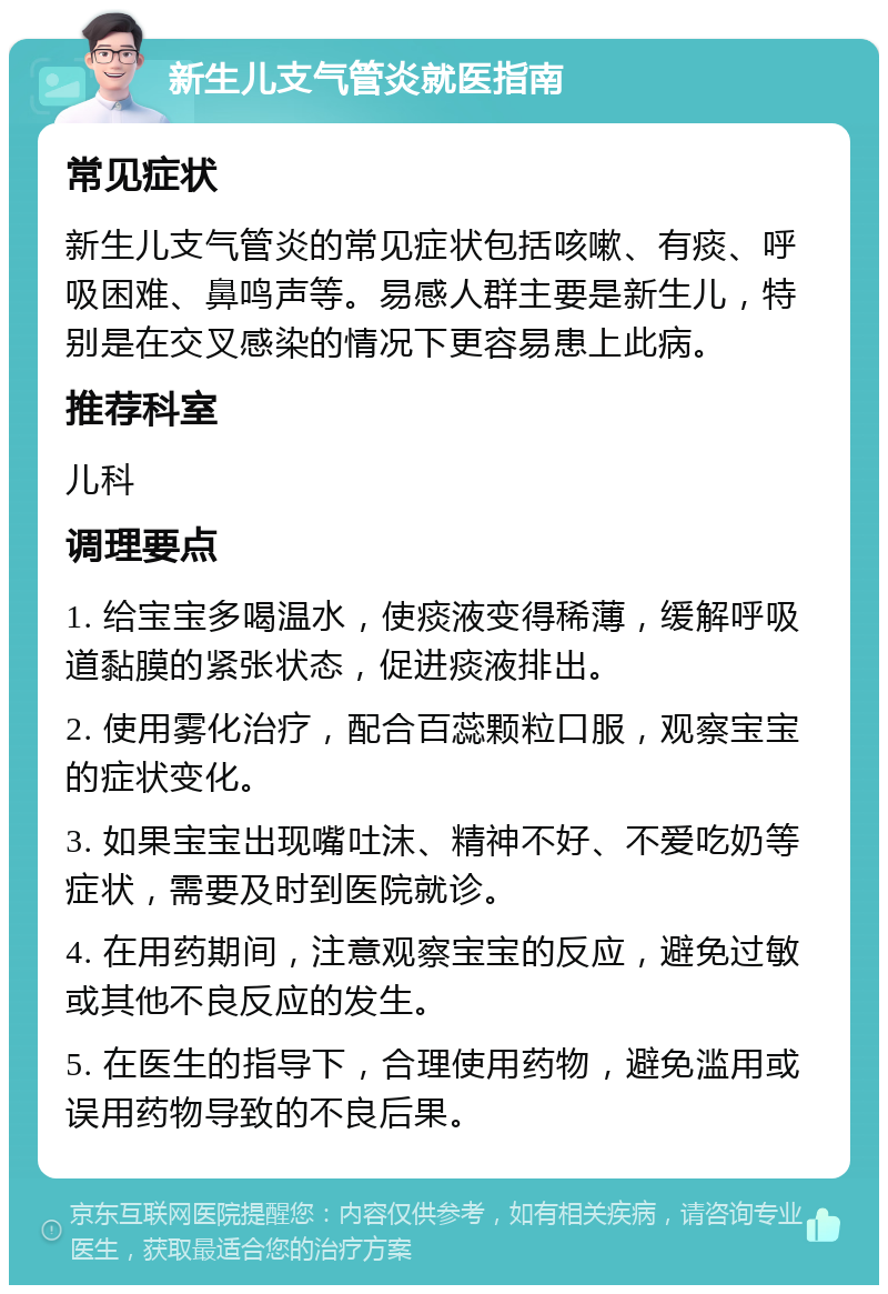 新生儿支气管炎就医指南 常见症状 新生儿支气管炎的常见症状包括咳嗽、有痰、呼吸困难、鼻鸣声等。易感人群主要是新生儿，特别是在交叉感染的情况下更容易患上此病。 推荐科室 儿科 调理要点 1. 给宝宝多喝温水，使痰液变得稀薄，缓解呼吸道黏膜的紧张状态，促进痰液排出。 2. 使用雾化治疗，配合百蕊颗粒口服，观察宝宝的症状变化。 3. 如果宝宝出现嘴吐沫、精神不好、不爱吃奶等症状，需要及时到医院就诊。 4. 在用药期间，注意观察宝宝的反应，避免过敏或其他不良反应的发生。 5. 在医生的指导下，合理使用药物，避免滥用或误用药物导致的不良后果。