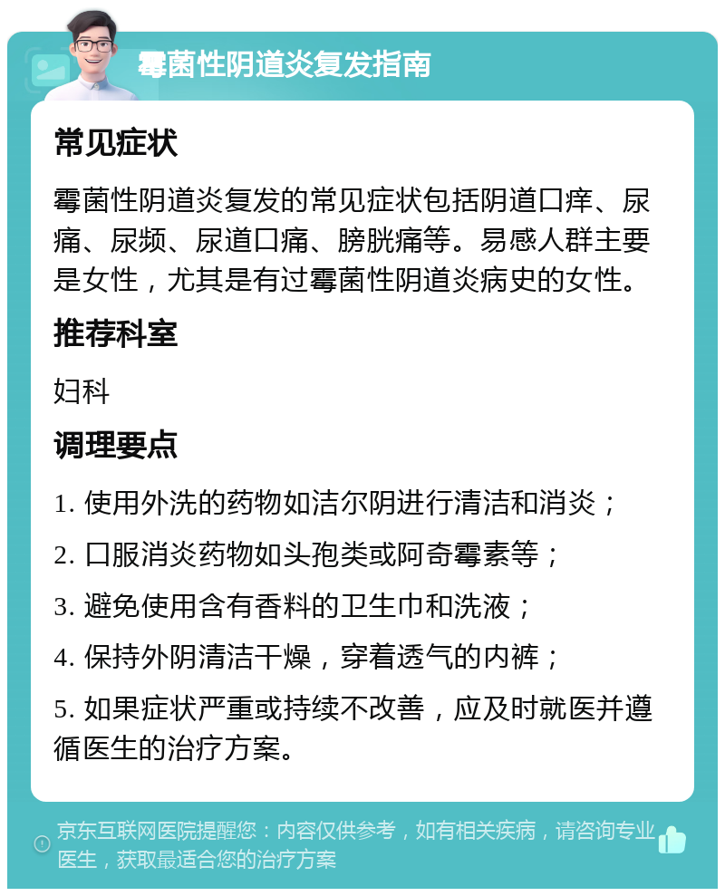 霉菌性阴道炎复发指南 常见症状 霉菌性阴道炎复发的常见症状包括阴道口痒、尿痛、尿频、尿道口痛、膀胱痛等。易感人群主要是女性，尤其是有过霉菌性阴道炎病史的女性。 推荐科室 妇科 调理要点 1. 使用外洗的药物如洁尔阴进行清洁和消炎； 2. 口服消炎药物如头孢类或阿奇霉素等； 3. 避免使用含有香料的卫生巾和洗液； 4. 保持外阴清洁干燥，穿着透气的内裤； 5. 如果症状严重或持续不改善，应及时就医并遵循医生的治疗方案。