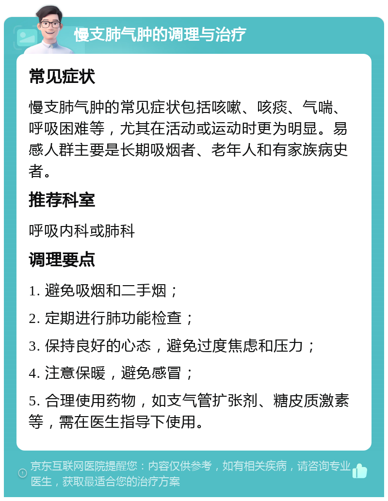 慢支肺气肿的调理与治疗 常见症状 慢支肺气肿的常见症状包括咳嗽、咳痰、气喘、呼吸困难等，尤其在活动或运动时更为明显。易感人群主要是长期吸烟者、老年人和有家族病史者。 推荐科室 呼吸内科或肺科 调理要点 1. 避免吸烟和二手烟； 2. 定期进行肺功能检查； 3. 保持良好的心态，避免过度焦虑和压力； 4. 注意保暖，避免感冒； 5. 合理使用药物，如支气管扩张剂、糖皮质激素等，需在医生指导下使用。