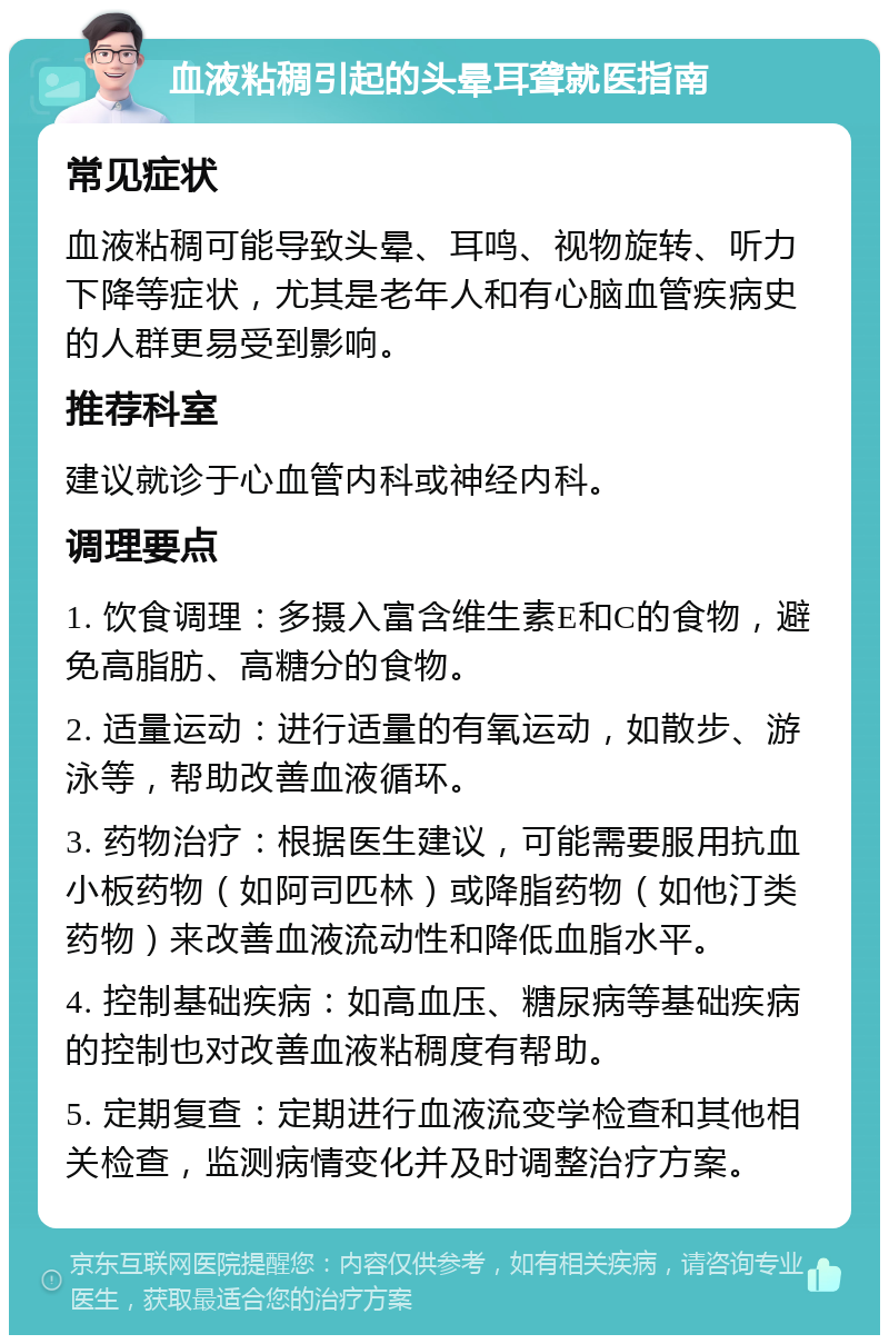 血液粘稠引起的头晕耳聋就医指南 常见症状 血液粘稠可能导致头晕、耳鸣、视物旋转、听力下降等症状，尤其是老年人和有心脑血管疾病史的人群更易受到影响。 推荐科室 建议就诊于心血管内科或神经内科。 调理要点 1. 饮食调理：多摄入富含维生素E和C的食物，避免高脂肪、高糖分的食物。 2. 适量运动：进行适量的有氧运动，如散步、游泳等，帮助改善血液循环。 3. 药物治疗：根据医生建议，可能需要服用抗血小板药物（如阿司匹林）或降脂药物（如他汀类药物）来改善血液流动性和降低血脂水平。 4. 控制基础疾病：如高血压、糖尿病等基础疾病的控制也对改善血液粘稠度有帮助。 5. 定期复查：定期进行血液流变学检查和其他相关检查，监测病情变化并及时调整治疗方案。