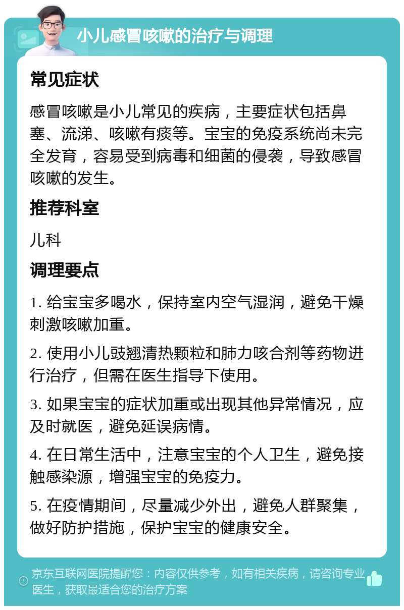 小儿感冒咳嗽的治疗与调理 常见症状 感冒咳嗽是小儿常见的疾病，主要症状包括鼻塞、流涕、咳嗽有痰等。宝宝的免疫系统尚未完全发育，容易受到病毒和细菌的侵袭，导致感冒咳嗽的发生。 推荐科室 儿科 调理要点 1. 给宝宝多喝水，保持室内空气湿润，避免干燥刺激咳嗽加重。 2. 使用小儿豉翘清热颗粒和肺力咳合剂等药物进行治疗，但需在医生指导下使用。 3. 如果宝宝的症状加重或出现其他异常情况，应及时就医，避免延误病情。 4. 在日常生活中，注意宝宝的个人卫生，避免接触感染源，增强宝宝的免疫力。 5. 在疫情期间，尽量减少外出，避免人群聚集，做好防护措施，保护宝宝的健康安全。