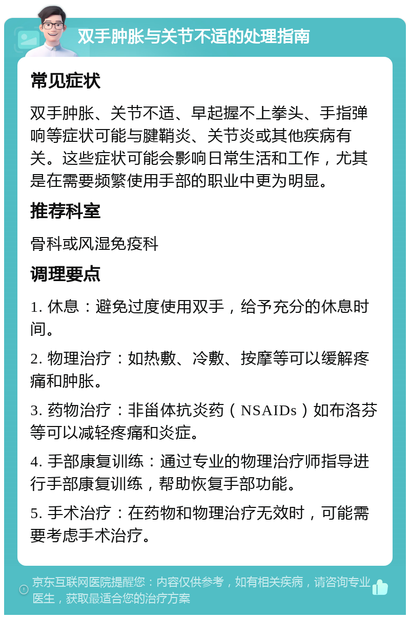 双手肿胀与关节不适的处理指南 常见症状 双手肿胀、关节不适、早起握不上拳头、手指弹响等症状可能与腱鞘炎、关节炎或其他疾病有关。这些症状可能会影响日常生活和工作，尤其是在需要频繁使用手部的职业中更为明显。 推荐科室 骨科或风湿免疫科 调理要点 1. 休息：避免过度使用双手，给予充分的休息时间。 2. 物理治疗：如热敷、冷敷、按摩等可以缓解疼痛和肿胀。 3. 药物治疗：非甾体抗炎药（NSAIDs）如布洛芬等可以减轻疼痛和炎症。 4. 手部康复训练：通过专业的物理治疗师指导进行手部康复训练，帮助恢复手部功能。 5. 手术治疗：在药物和物理治疗无效时，可能需要考虑手术治疗。