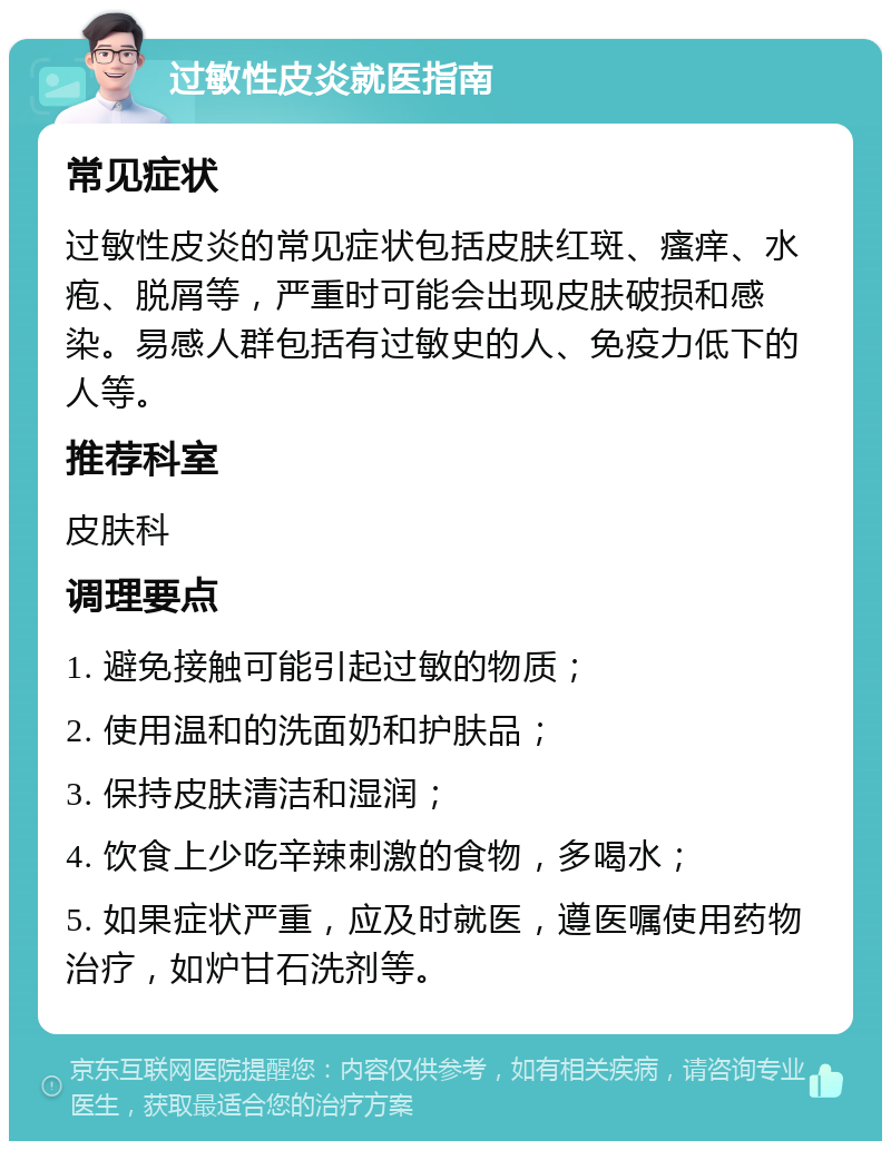 过敏性皮炎就医指南 常见症状 过敏性皮炎的常见症状包括皮肤红斑、瘙痒、水疱、脱屑等，严重时可能会出现皮肤破损和感染。易感人群包括有过敏史的人、免疫力低下的人等。 推荐科室 皮肤科 调理要点 1. 避免接触可能引起过敏的物质； 2. 使用温和的洗面奶和护肤品； 3. 保持皮肤清洁和湿润； 4. 饮食上少吃辛辣刺激的食物，多喝水； 5. 如果症状严重，应及时就医，遵医嘱使用药物治疗，如炉甘石洗剂等。