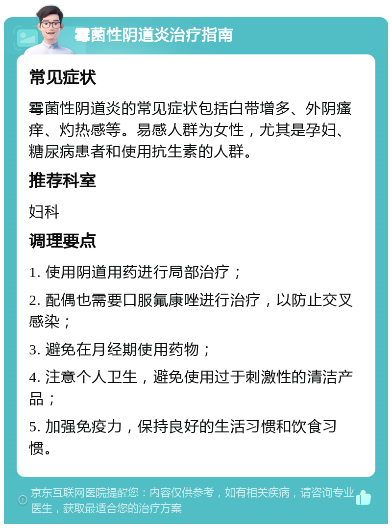 霉菌性阴道炎治疗指南 常见症状 霉菌性阴道炎的常见症状包括白带增多、外阴瘙痒、灼热感等。易感人群为女性，尤其是孕妇、糖尿病患者和使用抗生素的人群。 推荐科室 妇科 调理要点 1. 使用阴道用药进行局部治疗； 2. 配偶也需要口服氟康唑进行治疗，以防止交叉感染； 3. 避免在月经期使用药物； 4. 注意个人卫生，避免使用过于刺激性的清洁产品； 5. 加强免疫力，保持良好的生活习惯和饮食习惯。