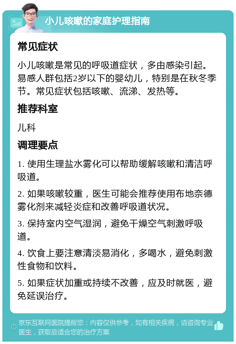 小儿咳嗽的家庭护理指南 常见症状 小儿咳嗽是常见的呼吸道症状，多由感染引起。易感人群包括2岁以下的婴幼儿，特别是在秋冬季节。常见症状包括咳嗽、流涕、发热等。 推荐科室 儿科 调理要点 1. 使用生理盐水雾化可以帮助缓解咳嗽和清洁呼吸道。 2. 如果咳嗽较重，医生可能会推荐使用布地奈德雾化剂来减轻炎症和改善呼吸道状况。 3. 保持室内空气湿润，避免干燥空气刺激呼吸道。 4. 饮食上要注意清淡易消化，多喝水，避免刺激性食物和饮料。 5. 如果症状加重或持续不改善，应及时就医，避免延误治疗。