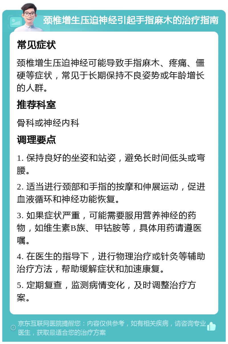 颈椎增生压迫神经引起手指麻木的治疗指南 常见症状 颈椎增生压迫神经可能导致手指麻木、疼痛、僵硬等症状，常见于长期保持不良姿势或年龄增长的人群。 推荐科室 骨科或神经内科 调理要点 1. 保持良好的坐姿和站姿，避免长时间低头或弯腰。 2. 适当进行颈部和手指的按摩和伸展运动，促进血液循环和神经功能恢复。 3. 如果症状严重，可能需要服用营养神经的药物，如维生素B族、甲钴胺等，具体用药请遵医嘱。 4. 在医生的指导下，进行物理治疗或针灸等辅助治疗方法，帮助缓解症状和加速康复。 5. 定期复查，监测病情变化，及时调整治疗方案。