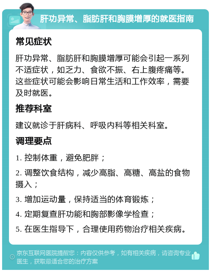 肝功异常、脂肪肝和胸膜增厚的就医指南 常见症状 肝功异常、脂肪肝和胸膜增厚可能会引起一系列不适症状，如乏力、食欲不振、右上腹疼痛等。这些症状可能会影响日常生活和工作效率，需要及时就医。 推荐科室 建议就诊于肝病科、呼吸内科等相关科室。 调理要点 1. 控制体重，避免肥胖； 2. 调整饮食结构，减少高脂、高糖、高盐的食物摄入； 3. 增加运动量，保持适当的体育锻炼； 4. 定期复查肝功能和胸部影像学检查； 5. 在医生指导下，合理使用药物治疗相关疾病。