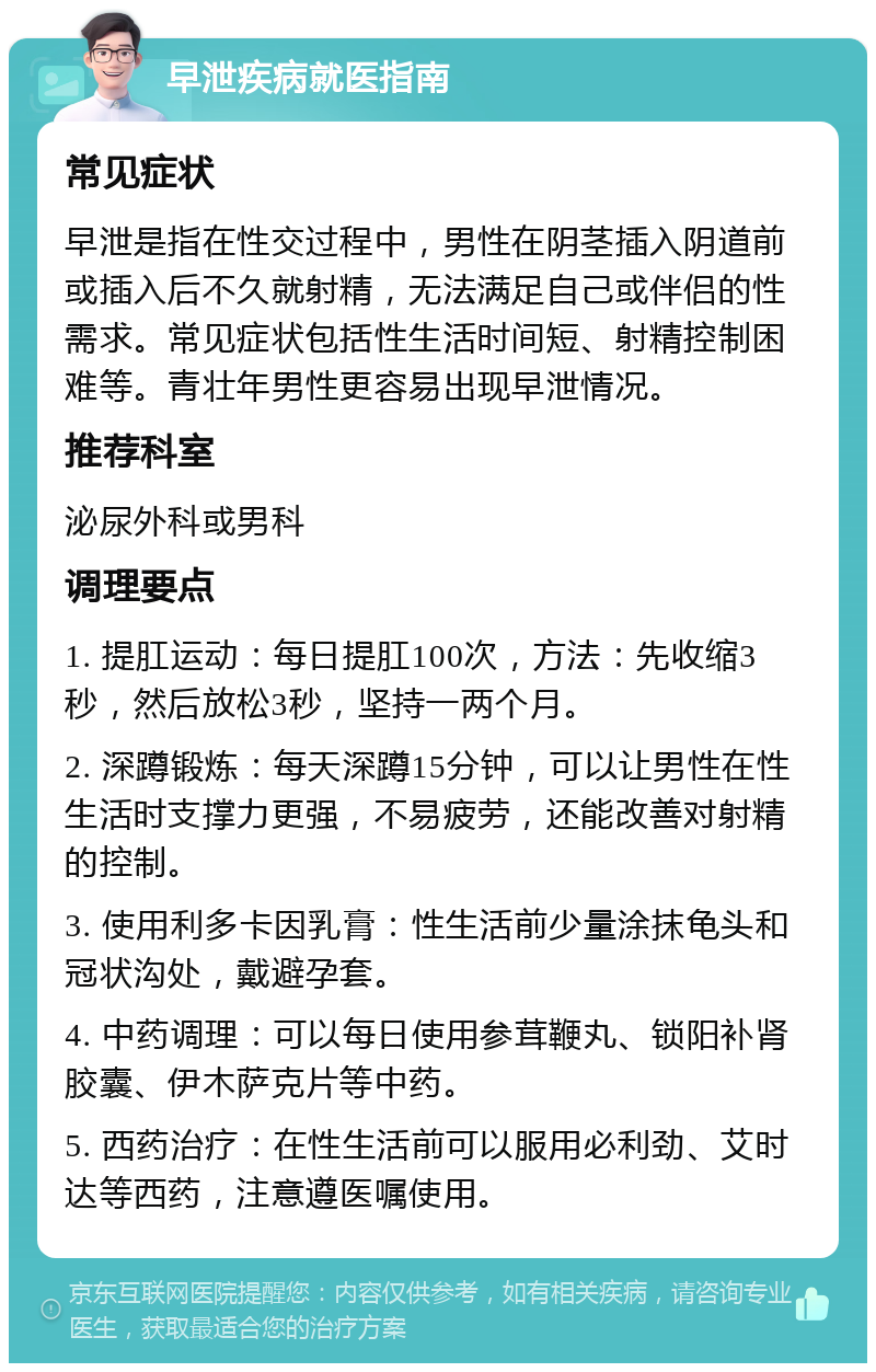 早泄疾病就医指南 常见症状 早泄是指在性交过程中，男性在阴茎插入阴道前或插入后不久就射精，无法满足自己或伴侣的性需求。常见症状包括性生活时间短、射精控制困难等。青壮年男性更容易出现早泄情况。 推荐科室 泌尿外科或男科 调理要点 1. 提肛运动：每日提肛100次，方法：先收缩3秒，然后放松3秒，坚持一两个月。 2. 深蹲锻炼：每天深蹲15分钟，可以让男性在性生活时支撑力更强，不易疲劳，还能改善对射精的控制。 3. 使用利多卡因乳膏：性生活前少量涂抹龟头和冠状沟处，戴避孕套。 4. 中药调理：可以每日使用参茸鞭丸、锁阳补肾胶囊、伊木萨克片等中药。 5. 西药治疗：在性生活前可以服用必利劲、艾时达等西药，注意遵医嘱使用。