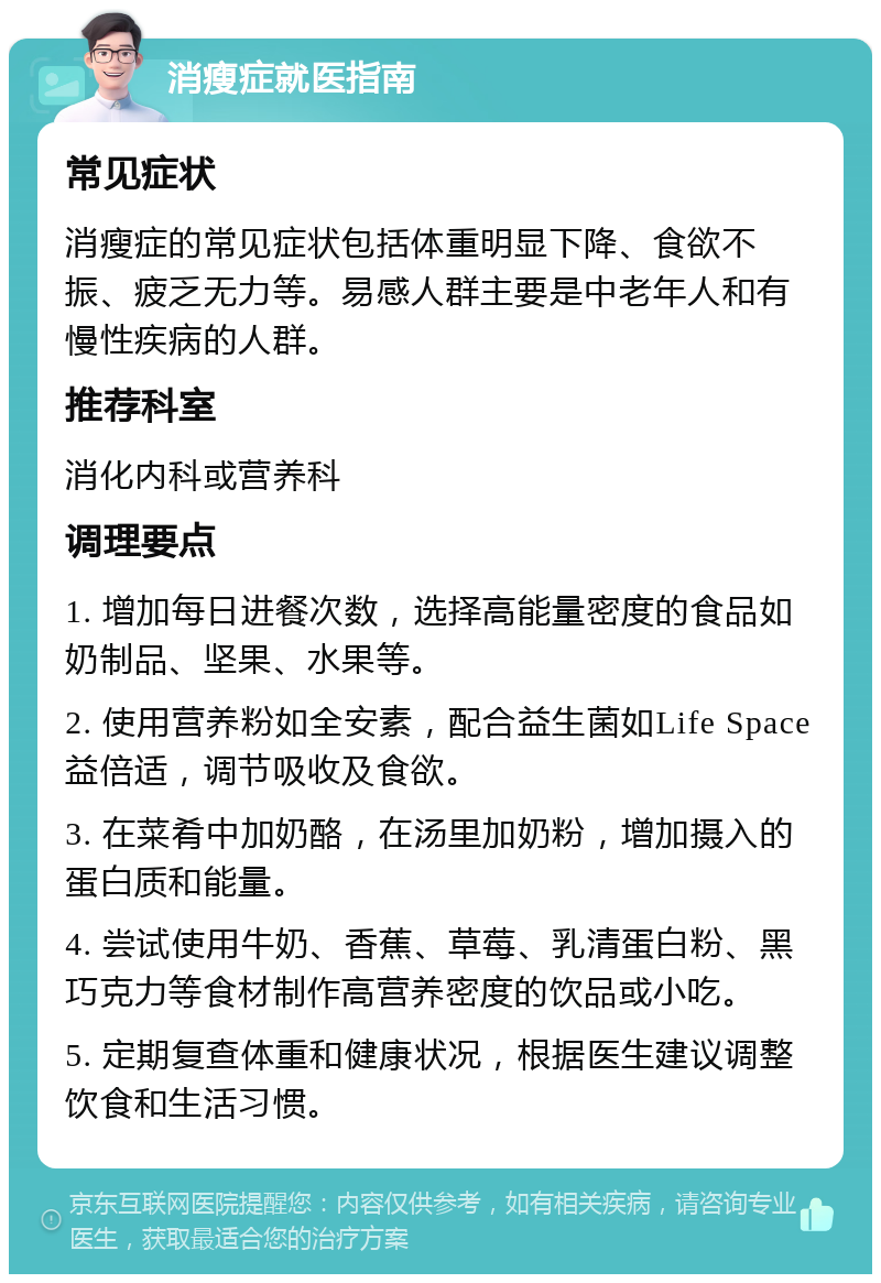 消瘦症就医指南 常见症状 消瘦症的常见症状包括体重明显下降、食欲不振、疲乏无力等。易感人群主要是中老年人和有慢性疾病的人群。 推荐科室 消化内科或营养科 调理要点 1. 增加每日进餐次数，选择高能量密度的食品如奶制品、坚果、水果等。 2. 使用营养粉如全安素，配合益生菌如Life Space益倍适，调节吸收及食欲。 3. 在菜肴中加奶酪，在汤里加奶粉，增加摄入的蛋白质和能量。 4. 尝试使用牛奶、香蕉、草莓、乳清蛋白粉、黑巧克力等食材制作高营养密度的饮品或小吃。 5. 定期复查体重和健康状况，根据医生建议调整饮食和生活习惯。