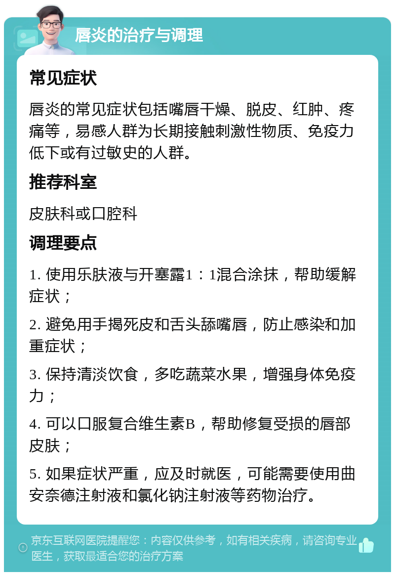 唇炎的治疗与调理 常见症状 唇炎的常见症状包括嘴唇干燥、脱皮、红肿、疼痛等，易感人群为长期接触刺激性物质、免疫力低下或有过敏史的人群。 推荐科室 皮肤科或口腔科 调理要点 1. 使用乐肤液与开塞露1：1混合涂抹，帮助缓解症状； 2. 避免用手揭死皮和舌头舔嘴唇，防止感染和加重症状； 3. 保持清淡饮食，多吃蔬菜水果，增强身体免疫力； 4. 可以口服复合维生素B，帮助修复受损的唇部皮肤； 5. 如果症状严重，应及时就医，可能需要使用曲安奈德注射液和氯化钠注射液等药物治疗。