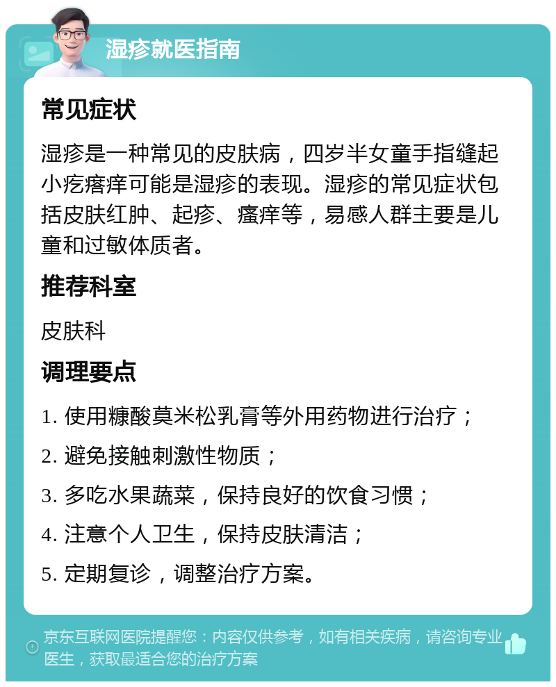 湿疹就医指南 常见症状 湿疹是一种常见的皮肤病，四岁半女童手指缝起小疙瘩痒可能是湿疹的表现。湿疹的常见症状包括皮肤红肿、起疹、瘙痒等，易感人群主要是儿童和过敏体质者。 推荐科室 皮肤科 调理要点 1. 使用糠酸莫米松乳膏等外用药物进行治疗； 2. 避免接触刺激性物质； 3. 多吃水果蔬菜，保持良好的饮食习惯； 4. 注意个人卫生，保持皮肤清洁； 5. 定期复诊，调整治疗方案。