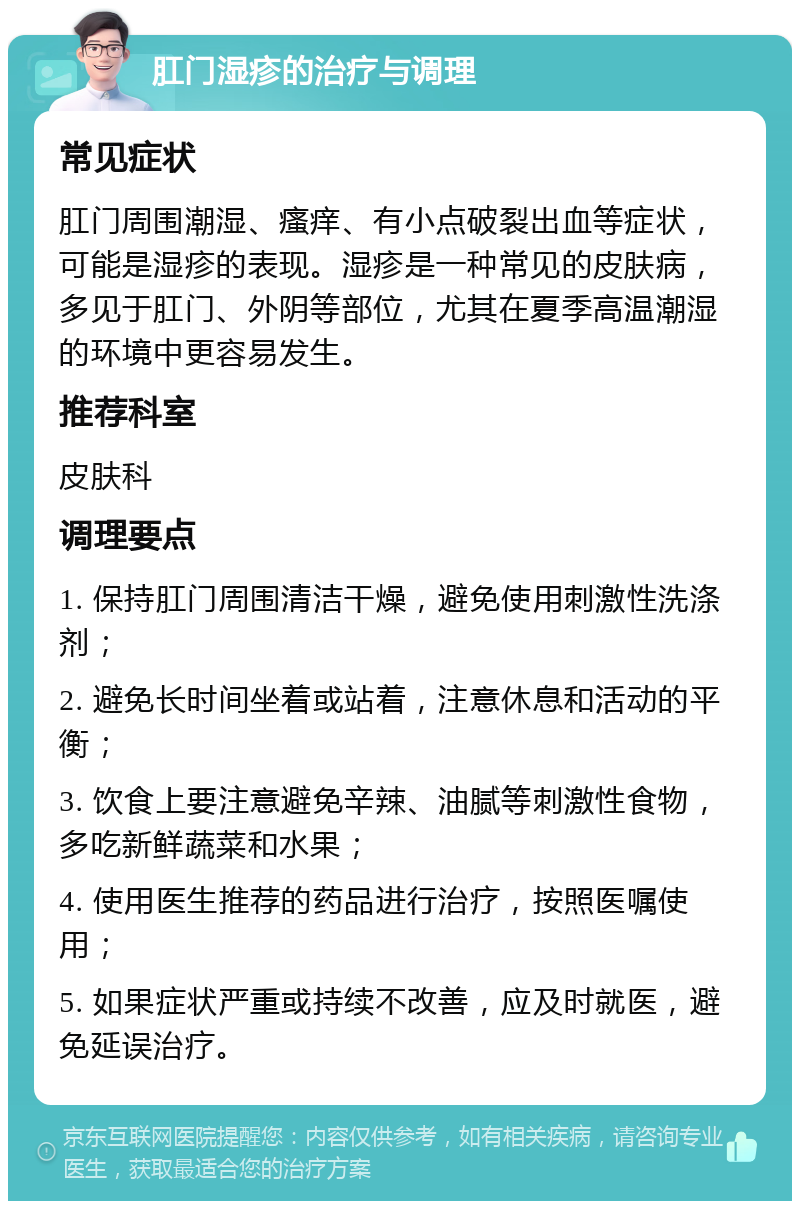 肛门湿疹的治疗与调理 常见症状 肛门周围潮湿、瘙痒、有小点破裂出血等症状，可能是湿疹的表现。湿疹是一种常见的皮肤病，多见于肛门、外阴等部位，尤其在夏季高温潮湿的环境中更容易发生。 推荐科室 皮肤科 调理要点 1. 保持肛门周围清洁干燥，避免使用刺激性洗涤剂； 2. 避免长时间坐着或站着，注意休息和活动的平衡； 3. 饮食上要注意避免辛辣、油腻等刺激性食物，多吃新鲜蔬菜和水果； 4. 使用医生推荐的药品进行治疗，按照医嘱使用； 5. 如果症状严重或持续不改善，应及时就医，避免延误治疗。