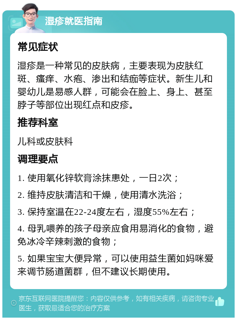 湿疹就医指南 常见症状 湿疹是一种常见的皮肤病，主要表现为皮肤红斑、瘙痒、水疱、渗出和结痂等症状。新生儿和婴幼儿是易感人群，可能会在脸上、身上、甚至脖子等部位出现红点和皮疹。 推荐科室 儿科或皮肤科 调理要点 1. 使用氧化锌软膏涂抹患处，一日2次； 2. 维持皮肤清洁和干燥，使用清水洗浴； 3. 保持室温在22-24度左右，湿度55%左右； 4. 母乳喂养的孩子母亲应食用易消化的食物，避免冰冷辛辣刺激的食物； 5. 如果宝宝大便异常，可以使用益生菌如妈咪爱来调节肠道菌群，但不建议长期使用。