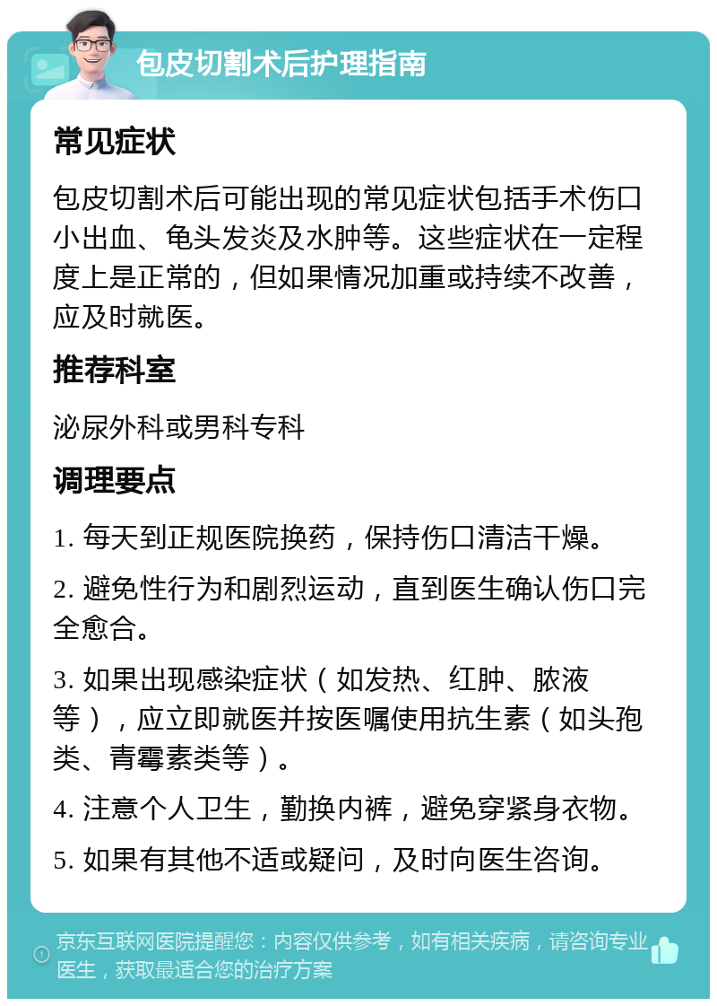 包皮切割术后护理指南 常见症状 包皮切割术后可能出现的常见症状包括手术伤口小出血、龟头发炎及水肿等。这些症状在一定程度上是正常的，但如果情况加重或持续不改善，应及时就医。 推荐科室 泌尿外科或男科专科 调理要点 1. 每天到正规医院换药，保持伤口清洁干燥。 2. 避免性行为和剧烈运动，直到医生确认伤口完全愈合。 3. 如果出现感染症状（如发热、红肿、脓液等），应立即就医并按医嘱使用抗生素（如头孢类、青霉素类等）。 4. 注意个人卫生，勤换内裤，避免穿紧身衣物。 5. 如果有其他不适或疑问，及时向医生咨询。