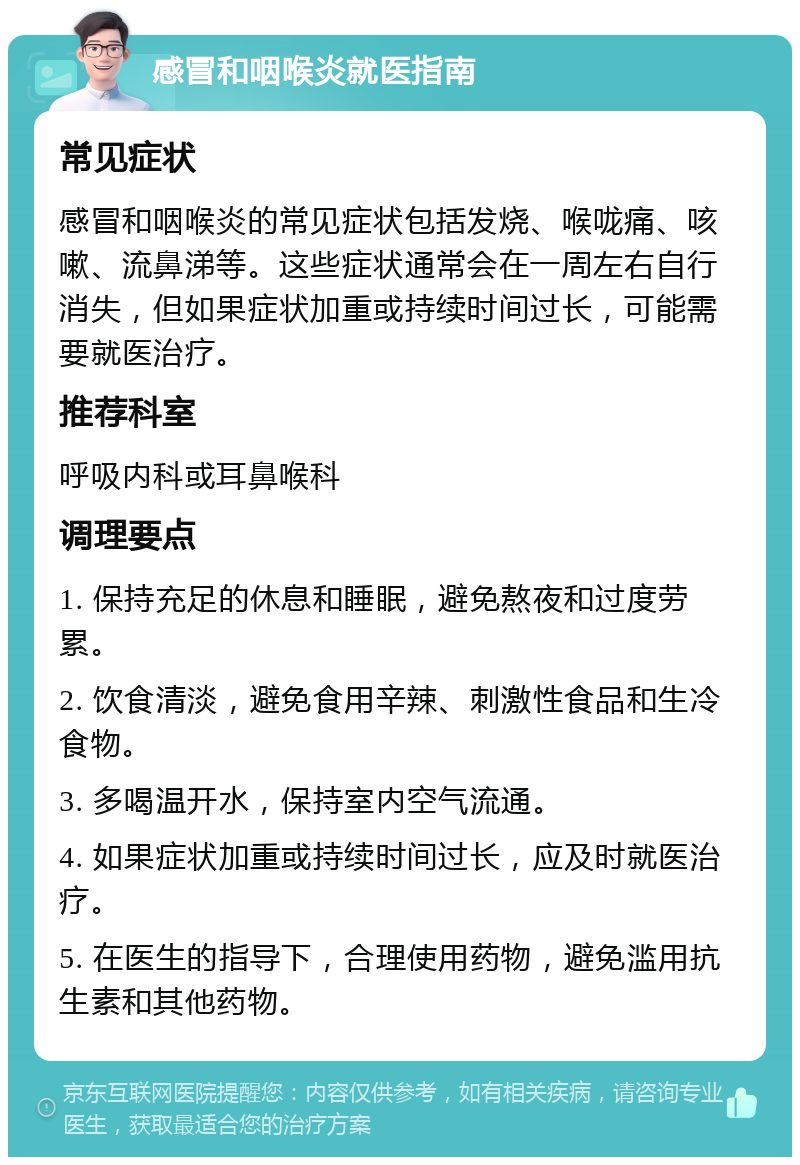 感冒和咽喉炎就医指南 常见症状 感冒和咽喉炎的常见症状包括发烧、喉咙痛、咳嗽、流鼻涕等。这些症状通常会在一周左右自行消失，但如果症状加重或持续时间过长，可能需要就医治疗。 推荐科室 呼吸内科或耳鼻喉科 调理要点 1. 保持充足的休息和睡眠，避免熬夜和过度劳累。 2. 饮食清淡，避免食用辛辣、刺激性食品和生冷食物。 3. 多喝温开水，保持室内空气流通。 4. 如果症状加重或持续时间过长，应及时就医治疗。 5. 在医生的指导下，合理使用药物，避免滥用抗生素和其他药物。