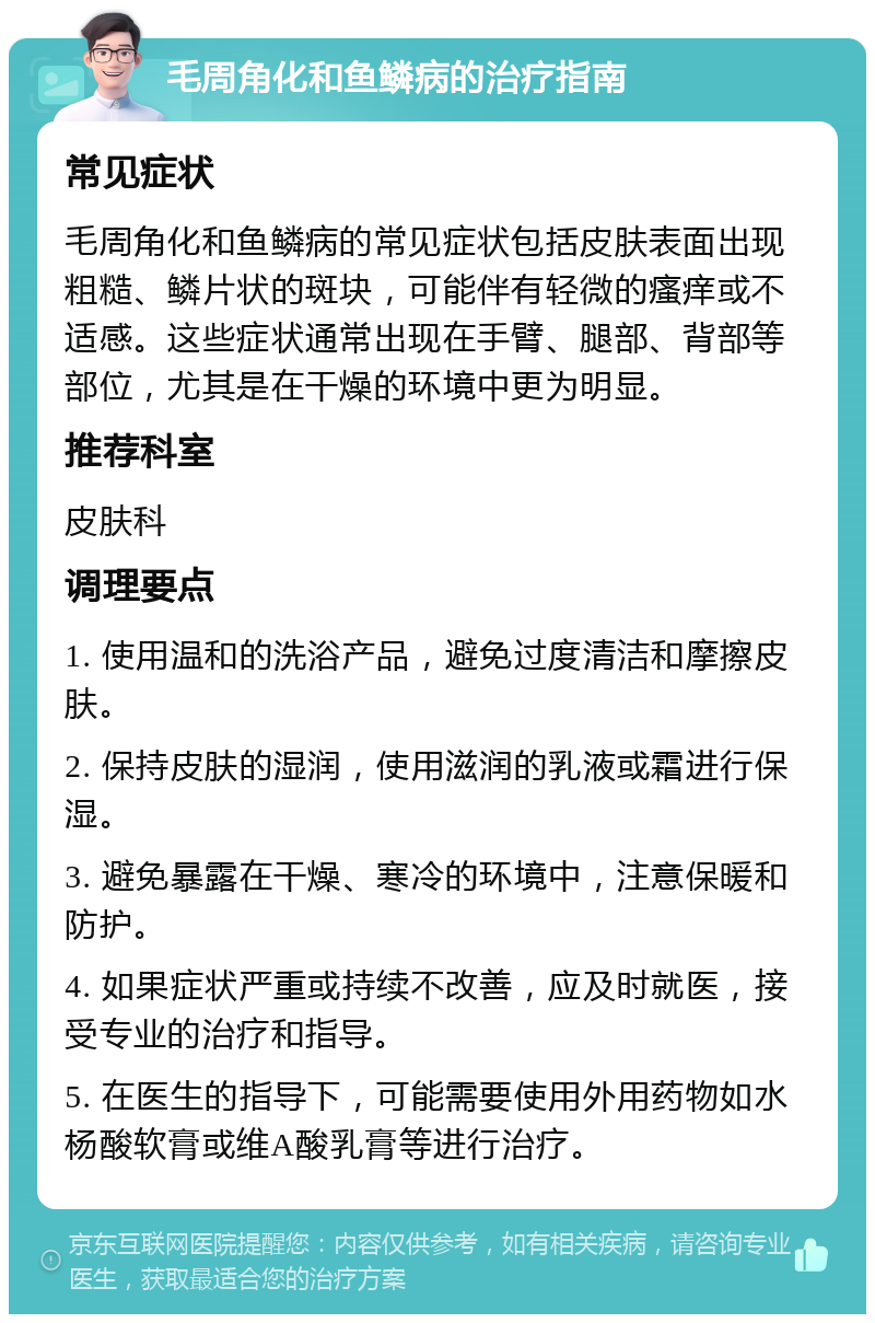 毛周角化和鱼鳞病的治疗指南 常见症状 毛周角化和鱼鳞病的常见症状包括皮肤表面出现粗糙、鳞片状的斑块，可能伴有轻微的瘙痒或不适感。这些症状通常出现在手臂、腿部、背部等部位，尤其是在干燥的环境中更为明显。 推荐科室 皮肤科 调理要点 1. 使用温和的洗浴产品，避免过度清洁和摩擦皮肤。 2. 保持皮肤的湿润，使用滋润的乳液或霜进行保湿。 3. 避免暴露在干燥、寒冷的环境中，注意保暖和防护。 4. 如果症状严重或持续不改善，应及时就医，接受专业的治疗和指导。 5. 在医生的指导下，可能需要使用外用药物如水杨酸软膏或维A酸乳膏等进行治疗。