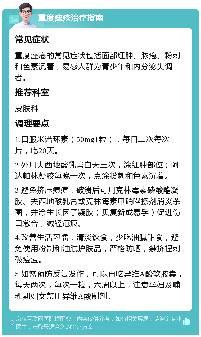 重度痤疮治疗指南 常见症状 重度痤疮的常见症状包括面部红肿、脓疱、粉刺和色素沉着，易感人群为青少年和内分泌失调者。 推荐科室 皮肤科 调理要点 1.口服米诺环素（50mg1粒），每日二次每次一片，吃20天。 2.外用夫西地酸乳膏白天三次，涂红肿部位；阿达帕林凝胶每晚一次，点涂粉刺和色素沉着。 3.避免挤压痘痘，破溃后可用克林霉素磷酸酯凝胶、夫西地酸乳膏或克林霉素甲硝唑搽剂消炎杀菌，并涂生长因子凝胶（贝复新或易孚）促进伤口愈合，减轻疤痕。 4.改善生活习惯，清淡饮食，少吃油腻甜食，避免使用粉制和油腻护肤品，严格防晒，禁挤捏刺破痘痘。 5.如需预防反复发作，可以再吃异维A酸软胶囊，每天两次，每次一粒，六周以上，注意孕妇及哺乳期妇女禁用异维A酸制剂。