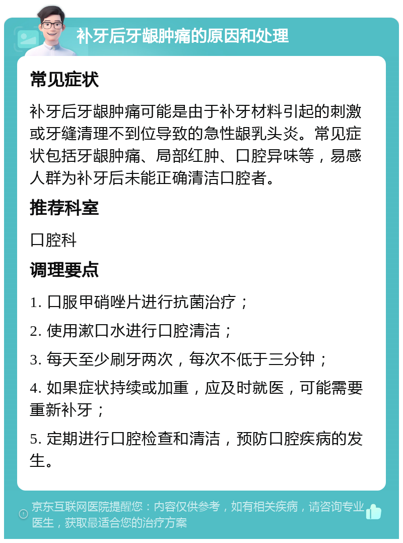 补牙后牙龈肿痛的原因和处理 常见症状 补牙后牙龈肿痛可能是由于补牙材料引起的刺激或牙缝清理不到位导致的急性龈乳头炎。常见症状包括牙龈肿痛、局部红肿、口腔异味等，易感人群为补牙后未能正确清洁口腔者。 推荐科室 口腔科 调理要点 1. 口服甲硝唑片进行抗菌治疗； 2. 使用漱口水进行口腔清洁； 3. 每天至少刷牙两次，每次不低于三分钟； 4. 如果症状持续或加重，应及时就医，可能需要重新补牙； 5. 定期进行口腔检查和清洁，预防口腔疾病的发生。