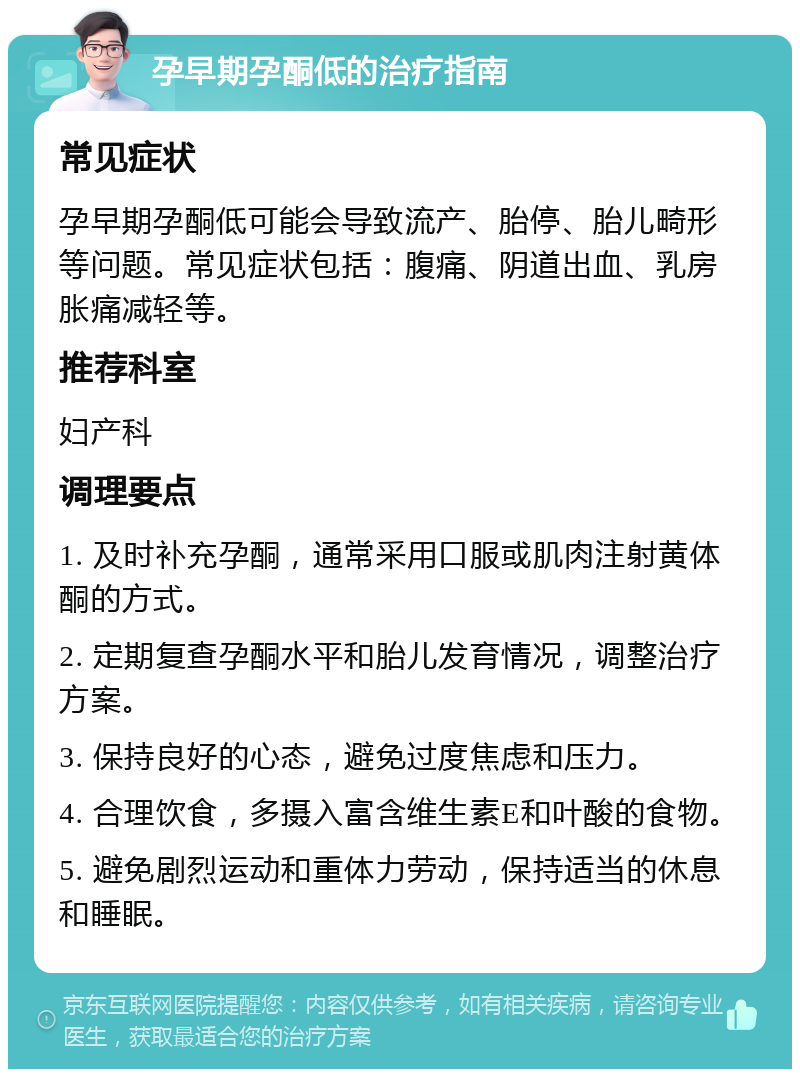 孕早期孕酮低的治疗指南 常见症状 孕早期孕酮低可能会导致流产、胎停、胎儿畸形等问题。常见症状包括：腹痛、阴道出血、乳房胀痛减轻等。 推荐科室 妇产科 调理要点 1. 及时补充孕酮，通常采用口服或肌肉注射黄体酮的方式。 2. 定期复查孕酮水平和胎儿发育情况，调整治疗方案。 3. 保持良好的心态，避免过度焦虑和压力。 4. 合理饮食，多摄入富含维生素E和叶酸的食物。 5. 避免剧烈运动和重体力劳动，保持适当的休息和睡眠。