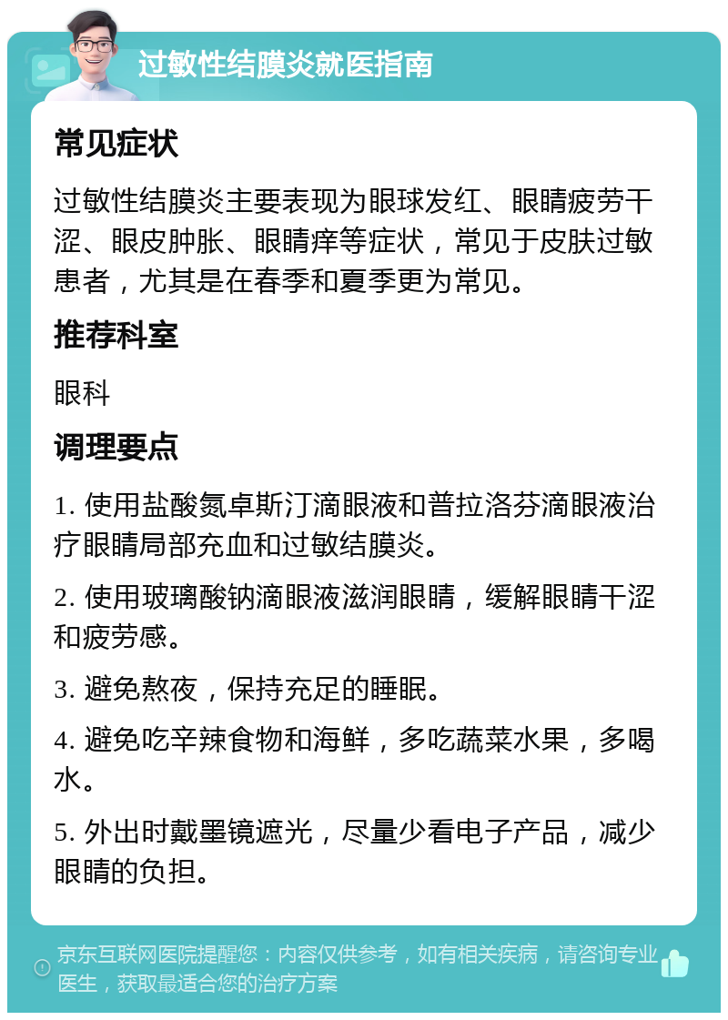 过敏性结膜炎就医指南 常见症状 过敏性结膜炎主要表现为眼球发红、眼睛疲劳干涩、眼皮肿胀、眼睛痒等症状，常见于皮肤过敏患者，尤其是在春季和夏季更为常见。 推荐科室 眼科 调理要点 1. 使用盐酸氮卓斯汀滴眼液和普拉洛芬滴眼液治疗眼睛局部充血和过敏结膜炎。 2. 使用玻璃酸钠滴眼液滋润眼睛，缓解眼睛干涩和疲劳感。 3. 避免熬夜，保持充足的睡眠。 4. 避免吃辛辣食物和海鲜，多吃蔬菜水果，多喝水。 5. 外出时戴墨镜遮光，尽量少看电子产品，减少眼睛的负担。