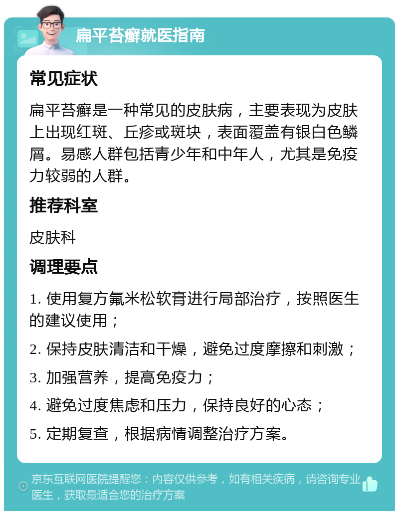 扁平苔癣就医指南 常见症状 扁平苔癣是一种常见的皮肤病，主要表现为皮肤上出现红斑、丘疹或斑块，表面覆盖有银白色鳞屑。易感人群包括青少年和中年人，尤其是免疫力较弱的人群。 推荐科室 皮肤科 调理要点 1. 使用复方氟米松软膏进行局部治疗，按照医生的建议使用； 2. 保持皮肤清洁和干燥，避免过度摩擦和刺激； 3. 加强营养，提高免疫力； 4. 避免过度焦虑和压力，保持良好的心态； 5. 定期复查，根据病情调整治疗方案。