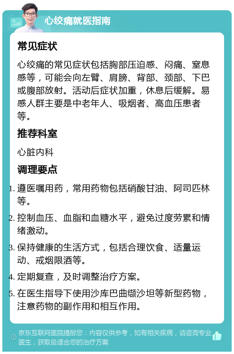 心绞痛就医指南 常见症状 心绞痛的常见症状包括胸部压迫感、闷痛、窒息感等，可能会向左臂、肩膀、背部、颈部、下巴或腹部放射。活动后症状加重，休息后缓解。易感人群主要是中老年人、吸烟者、高血压患者等。 推荐科室 心脏内科 调理要点 遵医嘱用药，常用药物包括硝酸甘油、阿司匹林等。 控制血压、血脂和血糖水平，避免过度劳累和情绪激动。 保持健康的生活方式，包括合理饮食、适量运动、戒烟限酒等。 定期复查，及时调整治疗方案。 在医生指导下使用沙库巴曲缬沙坦等新型药物，注意药物的副作用和相互作用。