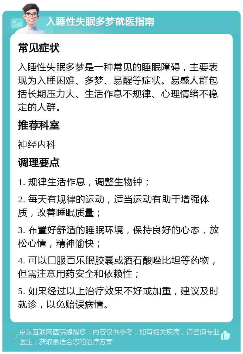 入睡性失眠多梦就医指南 常见症状 入睡性失眠多梦是一种常见的睡眠障碍，主要表现为入睡困难、多梦、易醒等症状。易感人群包括长期压力大、生活作息不规律、心理情绪不稳定的人群。 推荐科室 神经内科 调理要点 1. 规律生活作息，调整生物钟； 2. 每天有规律的运动，适当运动有助于增强体质，改善睡眠质量； 3. 布置好舒适的睡眠环境，保持良好的心态，放松心情，精神愉快； 4. 可以口服百乐眠胶囊或酒石酸唑比坦等药物，但需注意用药安全和依赖性； 5. 如果经过以上治疗效果不好或加重，建议及时就诊，以免贻误病情。