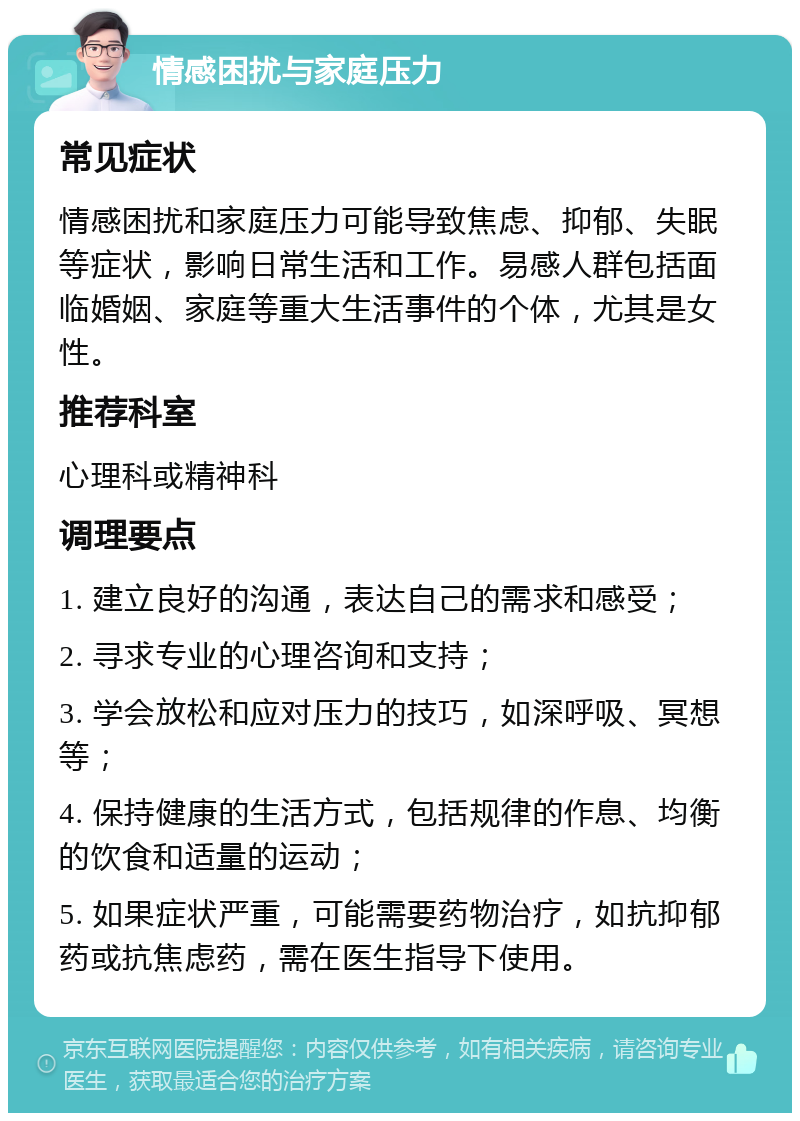 情感困扰与家庭压力 常见症状 情感困扰和家庭压力可能导致焦虑、抑郁、失眠等症状，影响日常生活和工作。易感人群包括面临婚姻、家庭等重大生活事件的个体，尤其是女性。 推荐科室 心理科或精神科 调理要点 1. 建立良好的沟通，表达自己的需求和感受； 2. 寻求专业的心理咨询和支持； 3. 学会放松和应对压力的技巧，如深呼吸、冥想等； 4. 保持健康的生活方式，包括规律的作息、均衡的饮食和适量的运动； 5. 如果症状严重，可能需要药物治疗，如抗抑郁药或抗焦虑药，需在医生指导下使用。