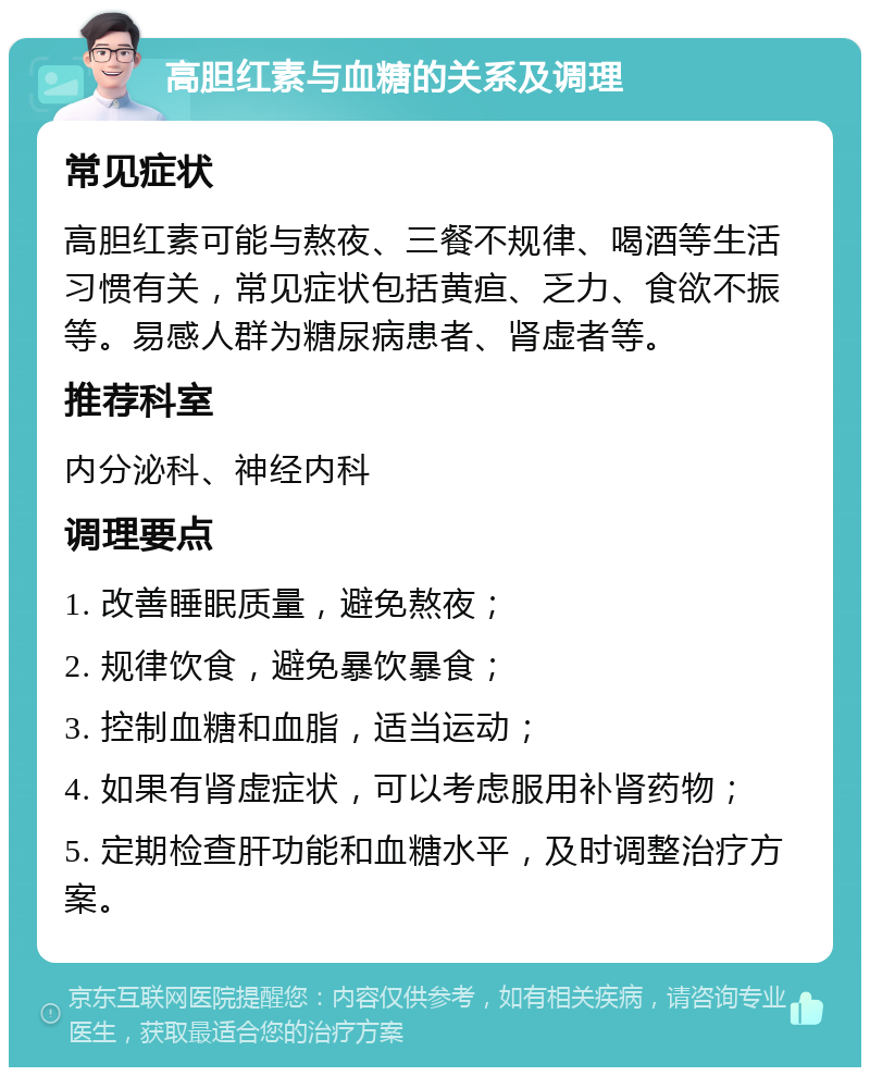 高胆红素与血糖的关系及调理 常见症状 高胆红素可能与熬夜、三餐不规律、喝酒等生活习惯有关，常见症状包括黄疸、乏力、食欲不振等。易感人群为糖尿病患者、肾虚者等。 推荐科室 内分泌科、神经内科 调理要点 1. 改善睡眠质量，避免熬夜； 2. 规律饮食，避免暴饮暴食； 3. 控制血糖和血脂，适当运动； 4. 如果有肾虚症状，可以考虑服用补肾药物； 5. 定期检查肝功能和血糖水平，及时调整治疗方案。