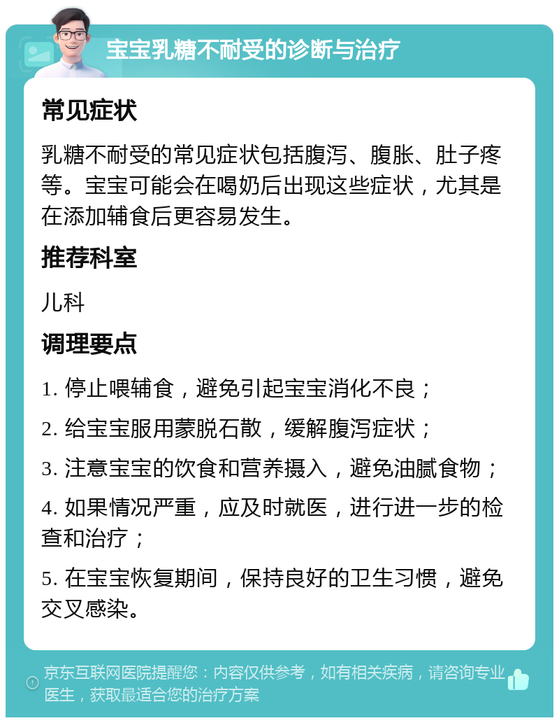 宝宝乳糖不耐受的诊断与治疗 常见症状 乳糖不耐受的常见症状包括腹泻、腹胀、肚子疼等。宝宝可能会在喝奶后出现这些症状，尤其是在添加辅食后更容易发生。 推荐科室 儿科 调理要点 1. 停止喂辅食，避免引起宝宝消化不良； 2. 给宝宝服用蒙脱石散，缓解腹泻症状； 3. 注意宝宝的饮食和营养摄入，避免油腻食物； 4. 如果情况严重，应及时就医，进行进一步的检查和治疗； 5. 在宝宝恢复期间，保持良好的卫生习惯，避免交叉感染。